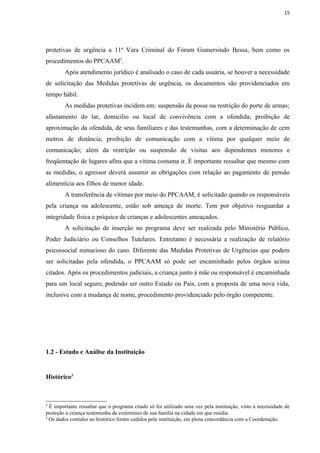 15




protetivas de urgência a 11ª Vara Criminal do Fórum Gumersindo Bessa, bem como os
procedimentos do PPCAAM2.
        Após atendimento jurídico é analisado o caso de cada usuária, se houver a necessidade
de solicitação das Medidas protetivas de urgência, os documentos são providenciados em
tempo hábil.
        As medidas protetivas incidem em: suspensão da posse ou restrição do porte de armas;
afastamento do lar, domicílio ou local de convivência com a ofendida; proibição de
aproximação da ofendida, de seus familiares e das testemunhas, com a determinação de cem
metros de distância; proibição de comunicação com a vítima por qualquer meio de
comunicação; além da restrição ou suspensão de visitas aos dependentes menores e
freqüentação de lugares afins que a vítima costuma ir. É importante ressaltar que mesmo com
as medidas, o agressor deverá assumir as obrigações com relação ao pagamento de pensão
alimentícia aos filhos de menor idade.
        A transferência de vítimas por meio do PPCAAM, é solicitado quando os responsáveis
pela criança ou adolescente, estão sob ameaça de morte. Tem por objetivo resguardar a
integridade física e psíquica de crianças e adolescentes ameaçados.
        A solicitação de inserção no programa deve ser realizada pelo Ministério Público,
Poder Judiciário ou Conselhos Tutelares. Entretanto é necessária a realização de relatório
psicossocial minucioso do caso. Diferente das Medidas Protetivas de Urgências que podem
ser solicitadas pela ofendida, o PPCAAM só pode ser encaminhado pelos órgãos acima
citados. Após os procedimentos judiciais, a criança junto à mãe ou responsável é encaminhada
para um local seguro, podendo ser outro Estado ou País, com a proposta de uma nova vida,
inclusive com a mudança de nome, procedimento providenciado pelo órgão competente.




1.2 - Estudo e Análise da Instituição


Histórico3



2
  É importante ressaltar que o programa citado só foi utilizado uma vez pela instituição, visto à necessidade de
proteção a criança testemunha de extermínio de sua família na cidade em que residia.
3
  Os dados contidos no histórico foram cedidos pela instituição, em plena concordância com a Coordenação.
 