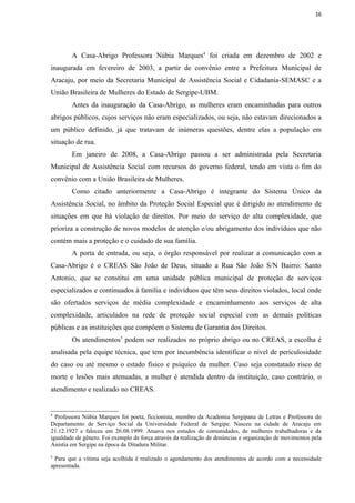 16




        A Casa-Abrigo Professora Núbia Marques4 foi criada em dezembro de 2002 e
inaugurada em fevereiro de 2003, a partir de convênio entre a Prefeitura Municipal de
Aracaju, por meio da Secretaria Municipal de Assistência Social e Cidadania-SEMASC e a
União Brasileira de Mulheres do Estado de Sergipe-UBM.
        Antes da inauguração da Casa-Abrigo, as mulheres eram encaminhadas para outros
abrigos públicos, cujos serviços não eram especializados, ou seja, não estavam direcionados a
um público definido, já que tratavam de inúmeras questões, dentre elas a população em
situação de rua.
        Em janeiro de 2008, a Casa-Abrigo passou a ser administrada pela Secretaria
Municipal de Assistência Social com recursos do governo federal, tendo em vista o fim do
convênio com a União Brasileira de Mulheres.
        Como citado anteriormente a Casa-Abrigo é integrante do Sistema Único da
Assistência Social, no âmbito da Proteção Social Especial que é dirigido ao atendimento de
situações em que há violação de direitos. Por meio do serviço de alta complexidade, que
prioriza a construção de novos modelos de atenção e/ou abrigamento dos indivíduos que não
contém mais a proteção e o cuidado de sua família.
        A porta de entrada, ou seja, o órgão responsável por realizar a comunicação com a
Casa-Abrigo é o CREAS São João de Deus, situado a Rua São João S/N Bairro: Santo
Antonio, que se constitui em uma unidade pública municipal de proteção de serviços
especializados e continuados à família e indivíduos que têm seus direitos violados, local onde
são ofertados serviços de média complexidade e encaminhamento aos serviços de alta
complexidade, articulados na rede de proteção social especial com as demais políticas
públicas e as instituições que compõem o Sistema de Garantia dos Direitos.
        Os atendimentos5 podem ser realizados no próprio abrigo ou no CREAS, a escolha é
analisada pela equipe técnica, que tem por incumbência identificar o nível de periculosidade
do caso ou até mesmo o estado físico e psíquico da mulher. Caso seja constatado risco de
morte e lesões mais atenuadas, a mulher é atendida dentro da instituição, caso contrário, o
atendimento e realizado no CREAS.


4
  Professora Núbia Marques foi poeta, ficcionista, membro da Academia Sergipana de Letras e Professora do
Departamento de Serviço Social da Universidade Federal de Sergipe. Nasceu na cidade de Aracaju em
21.12.1927 e faleceu em 26.08.1999. Atuava nos estudos de comunidades, de mulheres trabalhadoras e da
igualdade de gênero. Foi exemplo de força através da realização de denúncias e organização de movimentos pela
Anistia em Sergipe na época da Ditadura Militar.
5
 Para que a vítima seja acolhida é realizado o agendamento dos atendimentos de acordo com a necessidade
apresentada.
 