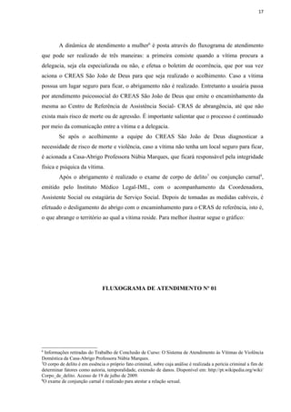17




         A dinâmica de atendimento a mulher6 é posta através do fluxograma de atendimento
que pode ser realizado de três maneiras: a primeira consiste quando a vítima procura a
delegacia, seja ela especializada ou não, e efetua o boletim de ocorrência, que por sua vez
aciona o CREAS São João de Deus para que seja realizado o acolhimento. Caso a vítima
possua um lugar seguro para ficar, o abrigamento não é realizado. Entretanto a usuária passa
por atendimento psicossocial do CREAS São João de Deus que emite o encaminhamento da
mesma ao Centro de Referência de Assistência Social- CRAS de abrangência, até que não
exista mais risco de morte ou de agressão. É importante salientar que o processo é continuado
por meio da comunicação entre a vítima e a delegacia.
         Se após o acolhimento a equipe do CREAS São João de Deus diagnosticar a
necessidade de risco de morte e violência, caso a vítima não tenha um local seguro para ficar,
é acionada a Casa-Abrigo Professora Núbia Marques, que ficará responsável pela integridade
física e psíquica da vítima.
         Após o abrigamento é realizado o exame de corpo de delito7 ou conjunção carnal8,
emitido pelo Instituto Médico Legal-IML, com o acompanhamento da Coordenadora,
Assistente Social ou estagiária de Serviço Social. Depois de tomadas as medidas cabíveis, é
efetuado o desligamento do abrigo com o encaminhamento para o CRAS de referência, isto é,
o que abrange o território ao qual a vítima reside. Para melhor ilustrar segue o gráfico:




                               FLUXOGRAMA DE ATENDIMENTO Nº 01




6
  Informações retiradas do Trabalho de Conclusão de Curso: O Sistema de Atendimento às Vítimas de Violência
Doméstica da Casa-Abrigo Professora Núbia Marques.
7
 O corpo de delito é em essência o próprio fato criminal, sobre cuja análise é realizada a perícia criminal a fim de
determinar fatores como autoria, temporalidade, extensão de danos. Disponível em: http://pt.wikipedia.org/wiki/
Corpo_de_delito. Acesso de 19 de julho de 2009.
8
 O exame de conjunção carnal é realizado para atestar a relação sexual.
 