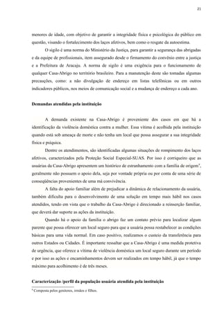 21




menores de idade, com objetivo de garantir a integridade física e psicológica do público em
questão, visando o fortalecimento dos laços afetivos, bem como o resgate da autoestima.
           O sigilo é uma norma do Ministério da Justiça, para garantir a segurança das abrigadas
e da equipe de profissionais, item assegurado desde o firmamento do convênio entre a justiça
e a Prefeitura de Aracaju. A norma de sigilo é uma exigência para o funcionamento de
qualquer Casa-Abrigo no território brasileiro. Para a manutenção deste são tomadas algumas
precauções, como: a não divulgação de endereço em listas telefônicas ou em outros
indicadores públicos, nos meios de comunicação social e a mudança de endereço a cada ano.


Demandas atendidas pela instituição


           A demanda existente na Casa-Abrigo é proveniente dos casos em que há a
identificação da violência doméstica contra a mulher. Essa vítima é acolhida pela instituição
quando está sob ameaça de morte e não tenha um local que possa assegurar a sua integridade
física e psíquica.
           Dentre os atendimentos, são identificadas algumas situações de rompimento dos laços
afetivos, caracterizados pela Proteção Social Especial-SUAS. Por isso é corriqueiro que as
usuárias da Casa-Abrigo apresentem um histórico de estranhamento com a família de origem 9,
geralmente não possuem o apoio dela, seja por vontade própria ou por conta de uma série de
conseqüências provenientes de uma má convivência.
           A falta do apoio familiar além de prejudicar a dinâmica de relacionamento da usuária,
também dificulta para o desenvolvimento de uma solução em tempo mais hábil nos casos
atendidos, tendo em vista que o trabalho da Casa-Abrigo é direcionado a reinserção familiar,
que deverá dar suporte as ações da instituição.
           Quando há o apoio da família o abrigo faz um contato prévio para localizar algum
parente que possa oferecer um local seguro para que a usuária possa restabelecer as condições
básicas para uma vida normal. Em caso positivo, realizamos o custeio da transferência para
outros Estados ou Cidades. É importante ressaltar que a Casa-Abrigo é uma medida protetiva
de urgência, que oferece a vítima de violência doméstica um local seguro durante um período
e por isso as ações e encaminhamentos devem ser realizados em tempo hábil, já que o tempo
máximo para acolhimento é de três meses.


Caracterização /perfil da população usuária atendida pela instituição
9
    Composta pelos genitores, irmãos e filhos.
 