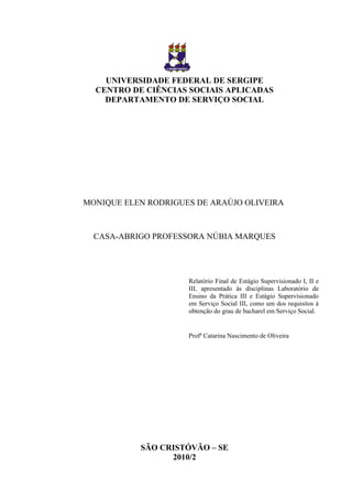 UNIVERSIDADE FEDERAL DE SERGIPE
  CENTRO DE CIÊNCIAS SOCIAIS APLICADAS
    DEPARTAMENTO DE SERVIÇO SOCIAL




MONIQUE ELEN RODRIGUES DE ARAÚJO OLIVEIRA



  CASA-ABRIGO PROFESSORA NÚBIA MARQUES




                     Relatório Final de Estágio Supervisionado I, II e
                     III, apresentado às disciplinas Laboratório de
                     Ensino da Prática III e Estágio Supervisionado
                     em Serviço Social III, como um dos requisitos à
                     obtenção do grau de bacharel em Serviço Social.


                     Profª Catarina Nascimento de Oliveira




           SÃO CRISTÓVÃO – SE
                 2010/2
 