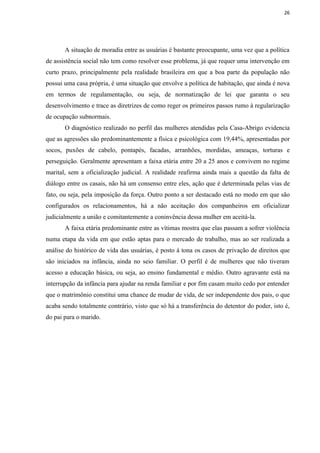 26




       A situação de moradia entre as usuárias é bastante preocupante, uma vez que a política
de assistência social não tem como resolver esse problema, já que requer uma intervenção em
curto prazo, principalmente pela realidade brasileira em que a boa parte da população não
possui uma casa própria, é uma situação que envolve a política de habitação, que ainda é nova
em termos de regulamentação, ou seja, de normatização de lei que garanta o seu
desenvolvimento e trace as diretrizes de como reger os primeiros passos rumo à regularização
de ocupação subnormais.
       O diagnóstico realizado no perfil das mulheres atendidas pela Casa-Abrigo evidencia
que as agressões são predominantemente a física e psicológica com 19,44%, apresentadas por
socos, puxões de cabelo, pontapés, facadas, arranhões, mordidas, ameaças, torturas e
perseguição. Geralmente apresentam a faixa etária entre 20 a 25 anos e convivem no regime
marital, sem a oficialização judicial. A realidade reafirma ainda mais a questão da falta de
diálogo entre os casais, não há um consenso entre eles, ação que é determinada pelas vias de
fato, ou seja, pela imposição da força. Outro ponto a ser destacado está no modo em que são
configurados os relacionamentos, há a não aceitação dos companheiros em oficializar
judicialmente a união e comitantemente a coninvência dessa mulher em aceitá-la.
       A faixa etária predominante entre as vítimas mostra que elas passam a sofrer violência
numa etapa da vida em que estão aptas para o mercado de trabalho, mas ao ser realizada a
análise do histórico de vida das usuárias, é posto à tona os casos de privação de direitos que
são iniciados na infância, ainda no seio familiar. O perfil é de mulheres que não tiveram
acesso a educação básica, ou seja, ao ensino fundamental e médio. Outro agravante está na
interrupção da infância para ajudar na renda familiar e por fim casam muito cedo por entender
que o matrimônio constitui uma chance de mudar de vida, de ser independente dos pais, o que
acaba sendo totalmente contrário, visto que só há a transferência do detentor do poder, isto é,
do pai para o marido.
 