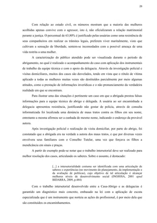 29




          Com relação ao estado civil, os números mostram que a maioria das mulheres
acolhidas apenas convive com o agressor, isto é, não oficializaram a relação matrimonial
perante a justiça. O percentual de 63,80% é justificado pelas usuárias como uma resistência de
seus companheiros em realizar os trâmites legais, preferem viver maritalmente, visto que
cultivam a sensação de liberdade, sentem-se incomodados com a possível ameaça de uma
vida restrita a uma mulher.
          A caracterização do público atendido pode ser visualizada durante o período de
abrigamento, no qual é realizado o acompanhamento do caso com aplicação dos instrumentais
de trabalho da equipe técnica e com o apoio da delegacia. Através da investigação policial e
visitas domiciliares, muitos dos casos são desvelados, tendo em vista que o rótulo de vítima
aplicado a todas as mulheres muitas vezes são destituídos parcialmente por meio algumas
atitudes, como a prestação de informações inverídicas e o não pronunciamento da verdadeira
realidade em que se encontram.
          Para ilustrar uma das situações é pertinente um caso em que a abrigada prestou falsas
informações para a equipe técnica do abrigo e delegada. A usuária ao ser encaminhada a
delegacia apresentou resistência, justificando não gostar de policia, através de consulta
informatizada foi localizada uma denúncia de maus tratos contra os filhos em seu nome,
entretanto a mesma afirmou ser a cunhada de mesmo nome, indicando o endereço da provável
autora.
          Após investigação policial e realização de visita domiciliar, por parte do abrigo, foi
constatado que a abrigada era na verdade a autora dos maus tratos, e que por diversas vezes
envolvera seus familiares com o Conselho Tutelar, uma vez que forçava os filhos a
mendicância em sinais e praças.
          A partir do exemplo pode-se notar que o trabalho intersetorial deve ser realizado para
melhor resolução dos casos, articulando os saberes. Sobre o assunto, é destacado:


                          [...] a intersetorialidade costuma ser identificada com uma articulação de
                          saberes e experiências (no movimento do planejamento, da implementação e
                          da avaliação de políticas), cujo objetivo de tal articulação é alcançar
                          melhores níveis de desenvolvimento social (INOJOSA, 2001 apud
                          BIDARRA, 2009, p.484)

          Com o trabalho intersetorial desenvolvido entre a Casa-Abrigo e as delegacias é
garantido um diagnóstico mais concreto, embasado na lei com a aplicação de escuta
especializada que é um instrumento que norteia as ações do profissional, é por meio dela que
são constituídos os encaminhamentos.
 