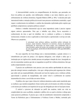 30




       A intersetorialidade consiste no compartilhamento de decisões, que pactuadas em
favor da política em questão, com deliberações voltadas a um único objetivo, que é o
enfrentamento da violência doméstica. Segundo Bidarra (2009, p. 485), “a decisão pela ação
intersetorial traduz a intenção política de investir num processo socialmente construído, o qual
requer o conhecimento da realidade e a análise das demandas explicitadas pelos sujeitos que
partilham compromissos e projetos políticos comuns”.
       Embora o trabalho intersetorial seja de suma importância ainda é preciso superar
alguns entraves apresentados. Para que o trabalho seja eficaz, faz-se necessário o
conhecimento da área a qual irá trabalhar, isto é, conhecer a política e a dinâmica
institucional, evitando os erros e agilizando as intervenções a aprimorando o serviço em rede.
Observa-se a propósito,
                        A articulação entre políticas públicas, possibilita melhor utilização de
                        recursos, sejam humanos, financeiros ou materiais, alcance de patamares
                        qualificados de intervenção em menor tempo, com completude entre as
                        especificidades, ganhos de escala e de resultados com impacto nas condições
                        de vida da população. (RAICHELIS DEGENSZAJN, 2008 apud BIDARRA,
                        2009, p. 490)

       No caso específico da Casa-Abrigo com a intersetorialidade, o grande entrave é o
entendimento por parte da justiça e de algumas delegacias, com relação a idéia que a
instituição por ser sigilosa deve atender pessoas em qualquer situação de risco. Insurgindo no
erro de encaminhar usuárias que não se enquadram no perfil de violência doméstica, fato que
acaba comprometendo o serviço.
       É preciso um acolhimento mais preciso com uma análise aprofundada de cada caso,
para não emergir maiores complicações, visto que o abrigo prima pela segurança das vítimas
que estão sob sua responsabilidade, oferecendo um local de ruptura com a violência sofrida,
aproveitando o período de tranqüilidade, não sendo viável o acolhimento de usuárias
testemunhas de crimes e envolvidas em meios ilícitos.
       O público alvo que é para vítima de violência doméstica acaba sendo transferido para
as mulheres cujo marido/companheiro foram mortos pelo envolvimento em tráfico de drogas
e até mesmo por mulheres em trajetória de rua que são abrigadas por não ter local para morar.
       É notável o processo de alteração no perfil das usuárias, tendo em vista na
complexidade dos casos acolhidos, mudando o público alvo ao qual se destina o abrigo para
sanar possíveis problemas. É preciso que a rede de atendimento intersetorial compreenda o
Termo de Referência para o Enfrentamento à Violência Contra a Mulher, instituído pela
 