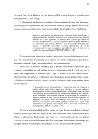 31




Secretaria Especial de Políticas para as Mulheres-SPM, o qual designa as cláusulas para
funcionamento de Casas-Abrigo.
       A eficiência do acolhimento as mulheres vítimas, depende de uma rede fortalecida,
que conheça todos os parâmetros para o acolhimento, visto que o abrigo depende das políticas
setoriais, sem as quais não poderia suprir as necessidades das abrigadas. Como cita Bidarra,


                       Insistir na prerrogativa do trabalho sob a forma de redes intersetoriais e
                       complementares no âmbito da concepção e da implementação das políticas
                       públicas não é um argumento de retórica. Para aqueles que atuam na
                       execução dos programas e serviços das políticas públicas, poder referenciar
                       sua intervenção pela dinâmica de redes é uma necessidade. Principalmente
                       quando se pretende consolidar a gestão democrática da esfera
                       governamental, em cuja concepção e execução das ações é feita com a
                       partilha das responsabilidades. (BIDARRA, 2009, p. 492)


       É neste sentido que a instituição entende a importância de um trabalho bem articulado,
que vise o atendimento de qualidade como objetivo em comum, compartilhado pela justiça,
assistência, educação, saúde e demais instituições a serem computadas.
       Nessa linha de reflexão entende-se que o trabalho intersetorial desenvolvido deve
respeitar a setorialidade de cada política, ou seja, a assistência social deve articular com a
saúde sem comprometer as diretrizes que a rege, o mesmo se dá em sentido inverso.
Principalmente pelo caráter de complemento e não de anulação de uma política frente à outra.
A finalidade da intersetorialidade é prover um melhor acesso do público aos serviços, assim
discorre Sposati,
                       É justamente por ser interdisciplinar e intersetorial que, na prática, é a
                       política pública mais afeita a estabelecer interfaces e vínculos orgânicos
                       como as demais políticas congêneres (sociais e econômicas), tendo em vista
                       a universalização do atendimento das necessidades sociais no seu conjunto.
                       Nessa articulação, suas funções próprias ou particulares- de favorecer o
                       acesso e usufruto de bens, serviços e direitos diversificados a parcelas da
                       população “excluídas” dessa possibilidade- não correm o risco de se
                       dissolver no interior das outras políticas, desde que sejam bem
                       administradas, até porque essas funções não se encaixam no recorte das
                       demais políticas. (SPOSATI, 2004, p. 59)

       Por isso a intersetorialidade ganhou espaço no modo de gerir as políticas, tendo em
vista que a articulação entre elas dispõe de uma rede mais coesa, isto é, com resultados mais
eficazes e abrangentes. Reafirmando mais uma vez o comprometimento de uma prática
contínua, em que os encaminhamentos são direcionados por profissionais e instituições que
dialogam entre si, descortinando o desconhecido. Sobre o assunto afirma Nascimento,
 