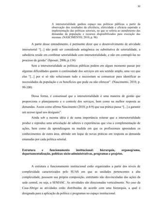 32




                       A intersetorialidade ganhou espaço nas políticas públicas a partir da
                       observação dos resultados da eficiência, efetividade e eficácia esperado a
                       implementação das políticas setoriais, no que se referia ao atendimento das
                       demandas da população e recursos disponibilizados para execução das
                       mesmas. (NASCIMENTO, 2010, p. 96)

       A partir desse entendimento, é pertinente dizer que o desenvolvimento de atividade
intersetorial “[...] não pode ser considerada antagônica ou substitutiva de setorialidade, a
sabedoria reside em combinar setorialidade com intersetorialidade, e não em contrapô-las no
processo de gestão” (Sposati, 2006, p.134)
       Sem a intersetorialidade as políticas públicas podem em algum momento passar por
algumas dificuldades quanto à continuidade dos serviços em seu sentido amplo, uma vez que
elas “[...] por si só não solucionam tudo e necessitam se comunicar para identificar as
necessidades da população e os benefícios que pode ou não oferecer”. (Nascimento, 2010, p.
99-100)

       Dessa forma, é consensual que a intersetorialidade é uma maneira de gestão que
proporciona o planejamento e o controle dos serviços, bem como na melhor resposta as
demandas. Assim como afirma Nascimento (2010, p.4-9) que sua prática passa “[...] a garantir
um acesso igual aos desiguais”.
       Ainda sob a mesma idéia é de suma importância reiterar que a intersetorialidade
produz e reproduz uma articulação de saberes e experiências que visa a complementação de
ações, bem como da aprendizagem na medida em que os profissionais apreendem os
conhecimentos de outra área, abrindo um leque de novas práticas em resposta as demanda
emanadas por cada política setorial.


Estrutura    e     funcionamento        institucional:    hierarquia,    organograma,
departamentalização, políticas sócio-administrativas, programas e projetos.



       A estrutura e funcionamento institucional estão organizados a partir dos níveis de
complexidade caracterizados pelo SUAS em que as unidades pertencentes a alta
complexidade, possuem sua própria composição, entretanto não desvinculadas das ações da
sede central, ou seja, a SEMASC. As atividades são direcionadas verticalmente. No caso da
Casa-Abrigo as atividades estão distribuídas de acordo com uma hierarquia, a qual é
designada para a aplicação da política e programas no espaço institucional.
 