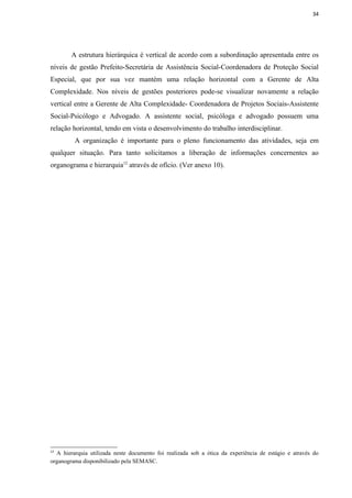 34




        A estrutura hierárquica é vertical de acordo com a subordinação apresentada entre os
níveis de gestão Prefeito-Secretária de Assistência Social-Coordenadora de Proteção Social
Especial, que por sua vez mantém uma relação horizontal com a Gerente de Alta
Complexidade. Nos níveis de gestões posteriores pode-se visualizar novamente a relação
vertical entre a Gerente de Alta Complexidade- Coordenadora de Projetos Sociais-Assistente
Social-Psicólogo e Advogado. A assistente social, psicóloga e advogado possuem uma
relação horizontal, tendo em vista o desenvolvimento do trabalho interdisciplinar.
         A organização é importante para o pleno funcionamento das atividades, seja em
qualquer situação. Para tanto solicitamos a liberação de informações concernentes ao
organograma e hierarquia12 através de ofício. (Ver anexo 10).




12
  A hierarquia utilizada neste documento foi realizada sob a ótica da experiência de estágio e através do
organograma disponibilizado pela SEMASC.
 