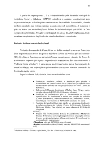 38




            A partir dos organogramas 1, 2 e 3 disponibilizados pela Secretaria Municipal de
Assistência Social e Cidadania- SEMASC, entende-se o processo organizacional, com
departamentalizações utilizadas para o monitoramento das atividades desenvolvidas, visando
melhores resultados nas políticas setoriais as quais estão sob incumbência. A hierarquia é
posta de acordo com as ramificações da Política de Assistência regida pelo SUAS. A Casa
Abrigo está subordinada a Proteção Social Especial, no serviço de Alta Complexidade, tendo
em vista o rompimento ou fragilização dos vínculos familiares e comunitários.


Dinâmica de financiamento institucional


            No início da execução de Casas-Abrigo no âmbito nacional os recursos financeiros
eram disponibilizados através do apoio da Secretaria Especial de Políticas para as Mulheres-
SPM. Recebiam o financiamento as instituições que cumprissem as cláusulas do Termo de
Referência de Propostas para Apoio à Implementação de Projetos na Área de Enfrentamento à
Violência Contra a Mulher13. O termo possui as diretrizes básicas para o funcionamento de
uma Casa-Abrigo; com estipulação do padrão mínimo dos recursos humanos e materiais, da
localização, dentre outros.
            Segundo o Termo de Referência, os recursos financeiros eram;


                              •   Construção, ampliação, reforma e adequação para garantir a
                                  acessibilidade aos (às) deficientes físicos (as) de serviços especializados
                                  no atendimento à mulher em situação de violência tais como: Centros de
                                  Referência,
                              • Defensorias Públicas de Atendimento à Mulher, Casas Abrigo e outros
                                  no valor máximo de R$200.000,00 (duzentos mil reais);
                              • Aquisição de equipamentos para o funcionamento de serviços
                                  especializados de atendimento a mulher em situação de violência
                                  (Centros de Referência, Defensorias Públicas de Atendimento à Mulher,
                                  Casa Abrigo): valor máximo de R$50.000,00 (cinqüenta mil reais);
                              • Aquisição de veículo utilitário para atender aos serviços de atendimento
                                  a mulher em situação de violência (Centros de Referencia, Defensoria
                                  Pública da Mulher, Casa Abrigo): no valor máximo de R$50.000,00
                                  (cinqüenta
                              mil reais);
                              • Projetos para o fortalecimento da Rede de Atendimento à Mulher em
                                  Situação de Violência (capacitação de profissionais, articulações entre os
                                  diversos serviços que compõem a Rede, entre outros) devem observar os
                                  seguintes limites orçamentários:
                              - Municípios: valor até R$7.000,00 (sete mil reais),
                              - Regiões (entendendo região no Estado): valor até R$18.000,00 (dezoito mil
                              reais),
13
     Disponível em http://200.130.7.5/spmu/docs/tr_2007.pdf . Acesso em 07 de agosto de 2009.
 