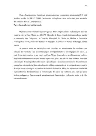 40




          Para o financiamento é realizado antecipadamente o orçamento anual, para 2010 está
previsto o valor de R$ 957.000,00 (novecentos e cinqüenta e sete mil reais), para o custeio
dos serviços de Alta Complexidade.
Parcerias e relações institucionais


          O pleno desenvolvimento dos serviços da Alta Complexidade é realizado por meio da
parceria entre a Casa-Abrigo e o CREAS São João de Deus, relação institucional que atende
as demandas das Delegacias, o Conselho Municipal de Direito da Mulher, a Secretaria
Municipal de Saúde, Ministério Público de Sergipe e o Tribunal de Justiça de Sergipe, dentre
outros.
          A parceria entre as instituições está vinculada ao atendimento das mulheres em
situação de violência, seja na comunicação, acompanhamento e investigação dos casos. A
cada órgão cabe realizar o seu papel. A Casa-Abrigo desenvolve o acolhimento da mulher,
disponibilizando moradia segura durante o processo, já o CREAS São João de Deus atua com
a realização do acompanhamento social e psicológico e as demais instituições desempenham
o papel de orientação jurídica, atendimento médico, andamento de investigação processual e
de traçar novas estratégias ao combate à violência doméstica. Além das ações mencionadas há
o procedimento de identificação e comunicação dos casos de violência, uma vez que estes
órgãos conhecem o fluxograma de atendimento da Casa-Abrigo, realizando assim o devido
encaminhamento.
 