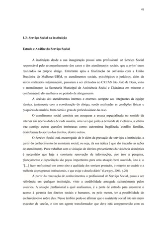 41




1.3- Serviço Social na instituição


Estudo e Análise do Serviço Social


       A instituição desde a sua inauguração possui uma profissional de Serviço Social
responsável pelo acompanhamento dos casos e dos atendimentos sociais, que a priori eram
realizados no próprio abrigo. Entretanto após a finalização do convênio com a União
Brasileira de Mulheres-UBM, os atendimentos sociais, psicológicos e jurídicos, além de
serem realizados internamente, passaram a ser efetuados no CREAS São João de Deus, visto
o entendimento da Secretaria Municipal de Assistência Social e Cidadania em minorar o
confinamento das mulheres no período de abrigamento.
       A decisão dos atendimentos internos e externos compete aos integrantes da equipe
técnica, juntamente com a coordenação do abrigo, sendo analisadas as condições físicas e
psíquicas da usuária, bem como o grau de periculosidade do caso.
       O atendimento social consiste em assegurar a escuta especializada no sentido de
intervir nas necessidades de cada usuária, uma vez que junto à demanda de violência, a vítima
traz consigo outras questões intrínsecas como: autoestima fragilizada, conflito familiar,
desinformação acerca dos direitos, dentre outros.
       O Serviço Social está encarregado de ir além da prestação de serviços a instituição, a
partir do conhecimento do assistente social, ou seja, da sua óptica é que são traçadas as ações
de atendimento. Para trabalhar com a violação de direitos provenientes da violência doméstica
é necessário que haja a constante renovação de informações, por isso a pesquisa,
planejamento e capacitação são peças importantes para uma atuação bem sucedida, isto é, o
“[...] fazer profissional tem como eixo a qualidade dos serviços prestados, o respeito ao usuário e a
melhoria de programas institucionais, o que exige o desafio diário” (Lewgoy, 2009, p.20)
       A partir da renovação de conhecimentos o profissional de Serviço Social, passa a ser
referência em qualquer instituição, visto a credibilidade arraigada culturalmente pelos
usuários. A atuação profissional a qual analisamos, é a porta de entrada para encontrar o
acesso à garantia dos direitos sociais e humanos, ou pelo menos, ter a possibilidade de
esclarecimento sobre eles. Nesse âmbito pode-se afirmar que o assistente social não um mero
executor de tarefas, e sim um agente transformador que deve está comprometido com os
 