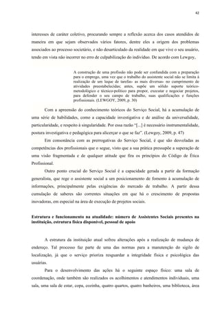 42




interesses de caráter coletivo, procurando sempre a reflexão acerca dos casos atendidos de
maneira em que sejam observados vários fatores, dentre eles a origem dos problemas
associados ao processo societário, e não desarticulado da realidade em que vive o seu usuário,
tendo em vista não incorrer no erro de culpabilização do indivíduo. De acordo com Lewgoy,


                        A construção de uma profissão não pode ser confundida com a preparação
                        para o emprego, uma vez que o trabalho do assistente social não se limita à
                        realização de um leque de tarefas- as mais diversas- no cumprimento de
                        atividades preestabelecidas; antes, supõe um sólido suporte teórico-
                        metodológico e técnico-político para propor, executar e negociar projetos,
                        para defender o seu campo de trabalho, suas qualificações e funções
                        profissionais. (LEWGOY, 2009, p. 30)

       Com a apreensão do conhecimento teóricos do Serviço Social, há a acumulação de
uma série de habilidades, como a capacidade investigativa e de análise da universalidade,
particularidade, e respeito à singularidade. Por essa razão “[...] é necessário instrumentalidade,
postura investigativa e pedagógica para alicerçar o que se faz”. (Lewgoy, 2009, p. 47)
       Em consonância com as prerrogativas do Serviço Social, é que são desveladas as
competências dos profissionais que o segue, visto que a sua prática pressupõe a superação de
uma visão fragmentada e de qualquer atitude que fira os princípios do Código de Ética
Profissional.
       Outro ponto crucial do Serviço Social é a capacidade gerada a partir da formação
generalista, que rege o assistente social a um posicionamento de fomento à acumulação de
informações, principalmente pelas exigências do mercado de trabalho. A partir dessa
cumulação de saberes são correntes situações em que há o crescimento de propostas
inovadoras, em especial na área de execução de projetos sociais.


Estrutura e funcionamento na atualidade: número de Assistentes Sociais presentes na
instituição, estrutura física disponível, pessoal de apoio



       A estrutura da instituição atual sofreu alterações após a realização de mudança de
endereço. Tal processo faz parte de uma das normas para a manutenção do sigilo de
localização, já que o serviço prioriza resguardar a integridade física e psicológica das
usuárias.
       Para o desenvolvimento das ações há o seguinte espaço físico: uma sala de
coordenação, onde também são realizados os acolhimentos e atendimentos individuais, uma
sala, uma sala de estar, copa, cozinha, quatro quartos, quatro banheiros, uma biblioteca, área
 