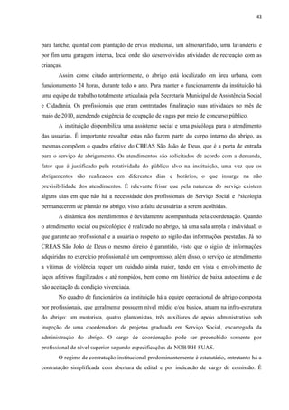 43




para lanche, quintal com plantação de ervas medicinal, um almoxarifado, uma lavanderia e
por fim uma garagem interna, local onde são desenvolvidas atividades de recreação com as
crianças.
       Assim como citado anteriormente, o abrigo está localizado em área urbana, com
funcionamento 24 horas, durante todo o ano. Para manter o funcionamento da instituição há
uma equipe de trabalho totalmente articulada pela Secretaria Municipal de Assistência Social
e Cidadania. Os profissionais que eram contratados finalização suas atividades no mês de
maio de 2010, atendendo exigência de ocupação de vagas por meio de concurso público.
       A instituição disponibiliza uma assistente social e uma psicóloga para o atendimento
das usuárias. É importante ressaltar estas não fazem parte do corpo interno do abrigo, as
mesmas compõem o quadro efetivo do CREAS São João de Deus, que é a porta de entrada
para o serviço de abrigamento. Os atendimentos são solicitados de acordo com a demanda,
fator que é justificado pela rotatividade do público alvo na instituição, uma vez que os
abrigamentos são realizados em diferentes dias e horários, o que insurge na não
previsibilidade dos atendimentos. É relevante frisar que pela natureza do serviço existem
alguns dias em que não há a necessidade dos profissionais do Serviço Social e Psicologia
permanecerem de plantão no abrigo, visto a falta de usuárias a serem acolhidas.
       A dinâmica dos atendimentos é devidamente acompanhada pela coordenação. Quando
o atendimento social ou psicológico é realizado no abrigo, há uma sala ampla e individual, o
que garante ao profissional e a usuária o respeito ao sigilo das informações prestadas. Já no
CREAS São João de Deus o mesmo direito é garantido, visto que o sigilo de informações
adquiridas no exercício profissional é um compromisso, além disso, o serviço de atendimento
a vítimas de violência requer um cuidado ainda maior, tendo em vista o envolvimento de
laços afetivos fragilizados e até rompidos, bem como em histórico de baixa autoestima e de
não aceitação da condição vivenciada.
       No quadro de funcionários da instituição há a equipe operacional do abrigo composta
por profissionais, que geralmente possuem nível médio e/ou básico, atuam na infra-estrutura
do abrigo: um motorista, quatro plantonistas, três auxiliares de apoio administrativo sob
inspeção de uma coordenadora de projetos graduada em Serviço Social, encarregada da
administração do abrigo. O cargo de coordenação pode ser preenchido somente por
profissional de nível superior segundo especificações da NOB/RH-SUAS.
       O regime de contratação institucional predominantemente é estatutário, entretanto há a
contratação simplificada com abertura de edital e por indicação de cargo de comissão. É
 