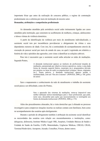 44




importante frisar que antes da realização do concurso público, o regime de contratação
predominante era o celetista por meio de instituição do terceiro setor.
Demandas, atribuições e competências profissionais


       As demandas atendidas pela assistência social estão intimamente ligadas aos casos
atendidos pela instituição, que consistem no acolhimento de mulheres, crianças, adolescentes
e idosos vítimas de violência doméstica.
       A partir da identificação da violência por meio do atendimento individualizado, a
assistente social tem por incumbência providenciar o abrigamento da vítima e seus
dependentes menores de idade. Com isto, há a continuidade do acompanhamento através da
execução do parecer social por meio do estudo de caso, no qual é registrada em relatório a
história de vida e episódios das agressões, com vistas a identificar as soluções cabíveis.
       Para isto é necessário que o assistente social saiba articular as redes de mediações.
Segundo Pontes,
                        A demanda institucional aparece ao intelecto do profissional despida de
                        mediações, parametrada por objetivos técnico-operativos, metas e uma dada
                        forma de inserção espacial (bairro, município etc.), programática (divisão
                        por projetos ou áreas de ação) ou populacional (crianças, idosos, migrantes
                        etc.). Numa palavra, a demanda institucional aparece peiada à
                        imediaticidade, com um “fim em si mesmo”. (PONTES, 2000, p. 168, grifos
                        do autor)


       Sem o mapeamento e conhecimento da rede de atendimento o trabalho do assistente
social passa a ser dificultado, como diz Pontes,


                        Sem a apreensão dos sistemas de mediações, torna-se impossível uma
                        melhor definição teórico-metodológica para o fazer profissional, que pode,
                        neste caso, descambar para ações que necessariamente se restringirão aos
                        limites da demanda institucional. (PONTES, 2000, p. 172)

       Além dos procedimentos elencados, há a visita domiciliar que é efetuada no processo
investigativo para comprovar situações incertas ou realizar contato com familiares, bem como
no acompanhamento das usuárias após desligamento.
       Durante o período de abrigamento também é atribuição da assistente social identificar
as necessidades das usuárias com relação aos encaminhamentos a instituições, como:
delegacias, defensoria, Instituto Médico Legal- IML, hospitais, Unidades Básicas de Saúde e
Unidade de Saúde da Família, CAPS, Maternidades, Urgências Médicas, CREAS, CRAS,
Terminal Rodoviário, Aeroporto, Juizado, Conselhos, Fóruns, dentre outros.
 