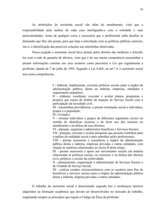 45




       As atribuições do assistente social vão além do atendimento, visto que a
responsabilidade pela análise de cada caso interligando-o com a realidade e suas
particularidades. Antes de qualquer coisa, é necessário que o profissional saiba decifrar as
demandas que lhes são postas, para que haja a articulação com as políticas públicas setoriais,
isto é, a identificação das possíveis soluções nas entrelinhas observadas.
       Nessa acepção o assistente social deve primar pelos direitos das mulheres e articulá-
los com a rede de garantia de direitos, visto que é de sua inteira competência encaminhar e
prestar informações corretas aos seus usuários como preconiza a Lei que regulamenta a
profissão, datada de 7 de julho de 1993. Segundo a Lei 8.662; no art.º 4, o assistente social
tem como competências;


                        I - elaborar, implementar, executar políticas sociais junto a órgãos da
                        administração pública, direta ou indireta, empresas, entidades e
                        organizações populares;
                        II - elaborar, coordenar, executar e avaliar planos, programas e
                        projetos que sejam do âmbito de atuação do Serviço Social com a
                        participação da sociedade civil;
                        III - encaminhar providências, e prestar orientação social a indivíduos,
                        grupos e à população;
                        IV- (Vetado);
                        V - orientar indivíduos e grupos de diferentes segmentos sociais no
                        sentido de identificar recursos e de fazer uso dos mesmos no
                        atendimento e na defesa de seus direitos;
                        VI - planejar, organizar e administrar benefícios e Serviços Sociais;
                        VII - planejar, executar e avaliar pesquisas que possam contribuir para
                        a análise da realidade social e para subsidiar ações profissionais;
                        VIII - prestar assessoria e consultoria a órgãos da administração
                        pública direta e indireta, empresas privadas e outras entidades, com
                        relação às matérias relacionadas no inciso II deste artigo;
                        IX - prestar assessoria e apoio aos movimentos sociais em matéria
                        relacionada às políticas sociais, no exercício e na defesa dos direitos
                        civis, políticos e sociais da coletividade;
                        X - planejamento, organização e administração de Serviços Sociais e
                        de Unidade de Serviço Social;
                        XI - realizar estudos sócioeconômicos com os usuários para fins de
                        benefícios e serviços sociais junto a órgãos da administração pública
                        direta e indireta, empresa privadas e outras entidades.

       O trabalho do assistente social é determinado segundo leis e arcabouços teóricos
adquiridos na formação acadêmica que devem ser desenvolvidos no mercado de trabalho,
respeitando sempre os princípios que regem o Código de Ética da profissão.
 