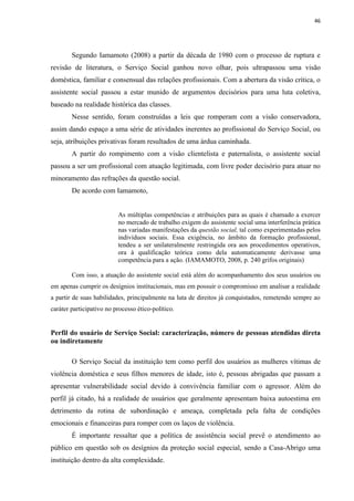 46




        Segundo Iamamoto (2008) a partir da década de 1980 com o processo de ruptura e
revisão de literatura, o Serviço Social ganhou novo olhar, pois ultrapassou uma visão
doméstica, familiar e consensual das relações profissionais. Com a abertura da visão crítica, o
assistente social passou a estar munido de argumentos decisórios para uma luta coletiva,
baseado na realidade histórica das classes.
        Nesse sentido, foram construídas a leis que romperam com a visão conservadora,
assim dando espaço a uma série de atividades inerentes ao profissional do Serviço Social, ou
seja, atribuições privativas foram resultados de uma árdua caminhada.
        A partir do rompimento com a visão clientelista e paternalista, o assistente social
passou a ser um profissional com atuação legitimada, com livre poder decisório para atuar no
minoramento das refrações da questão social.
        De acordo com Iamamoto,


                          As múltiplas competências e atribuições para as quais é chamado a exercer
                          no mercado de trabalho exigem do assistente social uma interferência prática
                          nas variadas manifestações da questão social, tal como experimentadas pelos
                          indivíduos sociais. Essa exigência, no âmbito da formação profissional,
                          tendeu a ser unilateralmente restringida ora aos procedimentos operativos,
                          ora à qualificação teórica como dela automaticamente derivasse uma
                          competência para a ação. (IAMAMOTO, 2008, p. 240 grifos originais)

        Com isso, a atuação do assistente social está além do acompanhamento dos seus usuários ou
em apenas cumprir os desígnios institucionais, mas em possuir o compromisso em analisar a realidade
a partir de suas habilidades, principalmente na luta de direitos já conquistados, remetendo sempre ao
caráter participativo no processo ético-político.


Perfil do usuário de Serviço Social: caracterização, número de pessoas atendidas direta
ou indiretamente

        O Serviço Social da instituição tem como perfil dos usuários as mulheres vítimas de
violência doméstica e seus filhos menores de idade, isto é, pessoas abrigadas que passam a
apresentar vulnerabilidade social devido à convivência familiar com o agressor. Além do
perfil já citado, há a realidade de usuários que geralmente apresentam baixa autoestima em
detrimento da rotina de subordinação e ameaça, completada pela falta de condições
emocionais e financeiras para romper com os laços de violência.
        É importante ressaltar que a política de assistência social prevê o atendimento ao
público em questão sob os desígnios da proteção social especial, sendo a Casa-Abrigo uma
instituição dentro da alta complexidade.
 