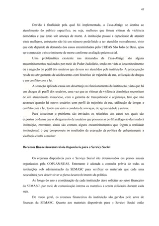 47




       Devido à finalidade pela qual foi implementada, a Casa-Abrigo se destina ao
atendimento do público específico, ou seja, mulheres que foram vítimas de violência
doméstica e que estão sob ameaça de morte. A instituição possui a capacidade de atender
vinte mulheres, entretanto não há um número predefinido a ser atendido mensalmente, visto
que este depende da demanda dos casos encaminhados pelo CREAS São João de Deus, após
ser constatado o risco iminente de morte conforme avaliação psicossocial.
       Uma     problemática   existente   nas   demandas     da     Casa-Abrigo   são   alguns
encaminhamentos realizados por meio do Poder Judiciário, tendo em vista o desconhecimento
ou a negação do perfil dos usuários que devem ser atendidos pela instituição. A preocupação
reside no abrigamento de adolescentes com histórico de trajetória de rua, utilização de drogas
e em conflito com a lei.
       A situação aplicada causa um desarranjo no funcionamento da instituição, visto que há
um choque do perfil dos usuários, uma vez que as vítimas de violência doméstica necessitam
de um atendimento minucioso, com a garantia de tranquilidade e segurança, fato que não
acontece quando há outros usuários com perfil de trajetória de rua, utilização de drogas e
conflito com a lei, tendo em vista a conduta de ameaças, de agressividade e outros.
       Para solucionar o problema são enviados os relatórios dos casos nos quais são
expostos os danos que o abrigamento de usuários que possuem o perfil análogo ao destinado à
instituição, entretanto ainda são comuns alguns encaminhamentos que fogem a realidade
institucional, o que compromete os resultados da execução da política de enfrentamento a
violência contra a mulher.


Recursos financeiros/materiais disponíveis para o Serviço Social


       Os recursos disponíveis para o Serviço Social são determinados em planos anuais
organizados pela COPLAN/SUAS. Entretanto é adotada a consulta prévia de todas as
instituições sob administração da SEMASC para verificar os materiais que cada uma
necessitará para desenvolver o pleno desenvolvimento da política.
       Ao longo do ano a coordenação de cada instituição deve solicitar ao setor financeiro
da SEMASC, por meio de comunicação interna os materiais a serem utilizados durante cada
mês.
       De modo geral, os recursos financeiros da instituição são geridos pelo setor de
finanças da SEMASC. Quanto aos materiais disponíveis para o Serviço Social estão
 