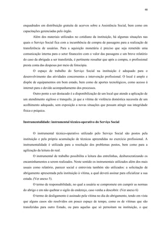 48




enquadrados em distribuição gratuita de acervos sobre a Assistência Social, bem como em
capacitações gerenciadas pelo órgão.
       Além dos materiais utilizados no cotidiano da instituição, há algumas situações nas
quais o Serviço Social fica com a incumbência de compra de passagens para a realização de
transferência de usuárias. Para a aquisição monetária é preciso que seja remetido uma
comunicação interna para o setor financeiro com o valor das passagens e um breve relatório
do caso da abrigada a ser transferida, é pertinente ressaltar que após a compra, o profissional
presta conta das despesas por meio de fotocópia.
       O espaço de trabalho do Serviço Social na instituição é adequado para o
desenvolvimento das atividades concernentes a intervenção profissional. O local é amplo e
dispõe de equipamentos em bom estado, bem como de aportes tecnológicos, como acesso à
internet para o devido acompanhamento dos processos.
       Outro ponto a ser destacado é a disponibilização de um local que atende a aplicação de
um atendimento sigiloso e tranquilo, já que a vítima de violência doméstica necessita de um
acolhimento adequado, sem exposição a novas situações que possam atingir sua integridade
física e psíquica.


Instrumentalidade: instrumental técnico-operativo do Serviço Social


       O instrumental técnico-operativo utilizado pelo Serviço Social são postos pela
instituição e pela própria acumulação de técnicas apreendidas no exercício profissional. A
instrumentalidade é utilizada para a resolução dos problemas postos, bem como para a
agilização da leitura do real.
       O instrumental de trabalho possibilita a leitura das entrelinhas, desburocratizando os
encaminhamentos a serem realizados. Neste sentido os instrumentais utilizados além dos mais
usuais como relatório, parecer social e entrevista também são utilizados: a solicitação de
abrigamento apresentada pela instituição à vítima, a qual deverá assinar para oficializar a sua
estada. (Ver anexo 5).
       O termo de responsabilidade, no qual a usuária se compromete em cumprir as normas
do abrigo e em não quebrar o sigilo do endereço, caso venha a descobrir. (Ver anexo 6)
       O termo de desligamento é assinado pela vítima no dia do abrigamento, tendo em vista
que alguns casos são resolvidos em pouco espaço de tempo, como os de vítimas que são
transferidas para outro Estado, ou para aquelas que só pernoitam na instituição, o que
 