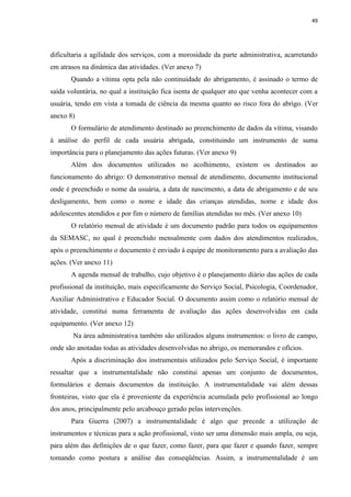 49




dificultaria a agilidade dos serviços, com a morosidade da parte administrativa, acarretando
em atrasos na dinâmica das atividades. (Ver anexo 7)
       Quando a vítima opta pela não continuidade do abrigamento, é assinado o termo de
saída voluntária, no qual a instituição fica isenta de qualquer ato que venha acontecer com a
usuária, tendo em vista a tomada de ciência da mesma quanto ao risco fora do abrigo. (Ver
anexo 8)
       O formulário de atendimento destinado ao preenchimento de dados da vítima, visando
à análise do perfil de cada usuária abrigada, constituindo um instrumento de suma
importância para o planejamento das ações futuras. (Ver anexo 9)
       Além dos documentos utilizados no acolhimento, existem os destinados ao
funcionamento do abrigo: O demonstrativo mensal de atendimento, documento institucional
onde é preenchido o nome da usuária, a data de nascimento, a data de abrigamento e de seu
desligamento, bem como o nome e idade das crianças atendidas, nome e idade dos
adolescentes atendidos e por fim o número de famílias atendidas no mês. (Ver anexo 10)
       O relatório mensal de atividade é um documento padrão para todos os equipamentos
da SEMASC, no qual é preenchido mensalmente com dados dos atendimentos realizados,
após o preenchimento o documento é enviado à equipe de monitoramento para a avaliação das
ações. (Ver anexo 11)
       A agenda mensal de trabalho, cujo objetivo é o planejamento diário das ações de cada
profissional da instituição, mais especificamente do Serviço Social, Psicologia, Coordenador,
Auxiliar Administrativo e Educador Social. O documento assim como o relatório mensal de
atividade, constitui numa ferramenta de avaliação das ações desenvolvidas em cada
equipamento. (Ver anexo 12)
       Na área administrativa também são utilizados alguns instrumentos: o livro de campo,
onde são anotadas todas as atividades desenvolvidas no abrigo, os memorandos e ofícios.
       Após a discriminação dos instrumentais utilizados pelo Serviço Social, é importante
ressaltar que a instrumentalidade não constitui apenas um conjunto de documentos,
formulários e demais documentos da instituição. A instrumentalidade vai além dessas
fronteiras, visto que ela é proveniente da experiência acumulada pelo profissional ao longo
dos anos, principalmente pelo arcabouço gerado pelas intervenções.
       Para Guerra (2007) a instrumentalidade é algo que precede a utilização de
instrumentos e técnicas para a ação profissional, visto ser uma dimensão mais ampla, ou seja,
para além das definições de o que fazer, como fazer, para que fazer e quando fazer, sempre
tomando como postura a análise das conseqüências. Assim, a instrumentalidade é um
 