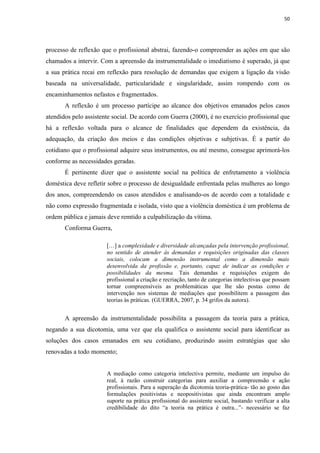 50




processo de reflexão que o profissional abstrai, fazendo-o compreender as ações em que são
chamados a intervir. Com a apreensão da instrumentalidade o imediatismo é superado, já que
a sua prática recai em reflexão para resolução de demandas que exigem a ligação da visão
baseada na universalidade, particularidade e singularidade, assim rompendo com os
encaminhamentos nefastos e fragmentados.
       A reflexão é um processo partícipe ao alcance dos objetivos emanados pelos casos
atendidos pelo assistente social. De acordo com Guerra (2000), é no exercício profissional que
há a reflexão voltada para o alcance de finalidades que dependem da existência, da
adequação, da criação dos meios e das condições objetivas e subjetivas. É a partir do
cotidiano que o profissional adquire seus instrumentos, ou até mesmo, consegue aprimorá-los
conforme as necessidades geradas.
       É pertinente dizer que o assistente social na política de enfretamento a violência
doméstica deve refletir sobre o processo de desigualdade enfrentada pelas mulheres ao longo
dos anos, compreendendo os casos atendidos e analisando-os de acordo com a totalidade e
não como expressão fragmentada e isolada, visto que a violência doméstica é um problema de
ordem pública e jamais deve remtido a culpabilização da vítima.
       Conforma Guerra,

                       […] a complexidade e diversidade alcançadas pela intervenção profissional,
                       no sentido de atender às demandas e requisições originadas das classes
                       sociais, colocam a dimensão instrumental como a dimensão mais
                       desenvolvida da profissão e, portanto, capaz de indicar as condições e
                       possibilidades da mesma. Tais demandas e requisições exigem do
                       profissional a criação e recriação, tanto de categorias intelectivas que possam
                       tornar compreensíveis as problemáticas que lhe são postas como de
                       intervenção nos sistemas de mediações que possibilitem a passagem das
                       teorias às práticas. (GUERRA, 2007, p. 34 grifos da autora).


       A apreensão da instrumentalidade possibilita a passagem da teoria para a prática,
negando a sua dicotomia, uma vez que ela qualifica o assistente social para identificar as
soluções dos casos emanados em seu cotidiano, produzindo assim estratégias que são
renovadas a todo momento;


                       A mediação como categoria intelectiva permite, mediante um impulso do
                       real, à razão construir categorias para auxiliar a compreensão e ação
                       profissionais. Para a superação da dicotomia teoria-prática- tão ao gosto das
                       formulações positivistas e neopositivistas que ainda encontram amplo
                       suporte na prática profissional do assistente social, bastando verificar a alta
                       credibilidade do dito “a teoria na prática é outra...”- necessário se faz
 