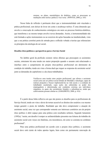51




                        retomar, no plano, metodológico da dialética, como se processam as
                        mediações entre teoria e prática e vice-versa. (PONTES, 2000, p. 165)


       Nessa linha de reflexão é pertinente dizer que a instrumentalidade está vinculada a
prática profissional, sem deixar de levar em conta o arcabouço teórico. É uma dimensão que
envolve a renovação de conhecimentos estratégicos em meio ao processo histórico-dialético,
que transforma e ao mesmo tempo envolve novas demandas. Assim, a instrumentalidade não
está limitada a ações instrumentais ou ao exercício de ações baseadas na imediaticidade, visto
que a sua prática constitui porta de entrada para a reflexão voltada a teorias que referenciam
os princípios da ontologia do ser social.


Desafios ético-políticos e perspectivas para o Serviço Social


       No âmbito geral da profissão existem vários dilemas que preocupam os assistentes
sociais, entretanto há uma tensão em maior proporção quando o assunto está relacionado a
interface entre o cumprimento do projeto ético-político profissional em detrimento da
condição de trabalho, tendo em vista a forma dual que requer as respostas do assistente social
junto as demandas do capitalismo e a da classe trabalhadora.


                        Verifica-se uma tensão entre projeto profissional, que afirma o assistente
                        social como um ser prático-social dotado de liberdade e teleologia, capaz de
                        realizar projeções e buscar implementá-las na vida social; e a condição de
                        trabalhador assalariado, cujas ações são submetidas ao poder dos
                        empregadores e determinadas por condições externas aos indivíduos
                        singulares, às quais são socialmente forjados a subordinar-se, ainda que
                        coletivamente possam rebelar-se. (IAMAMOTO, 2008, p. 416)



       É a partir dessa linha reflexiva em que são postos os desafios para os profissionais de
Serviço Social, tendo em vista o dever de tornar acessível os direitos dos usuários e ao mesmo
tempo garantir o posto de trabalho. Realidade que não deve comprometer a atuação do
assistente social, uma vez que corresponder somente aos interesses contrários aos do projeto
ético político é abrir espaço para uma prática com resultados nefastos. Segundo Iamamoto
(1992a), “assim, um desafio é romper as unilateralidades presentes nas leituras do trabalho do
assistente social com vieses ora fatalistas, ora messiânicos, tal como se constata no cotidiano
profissional”.
       Para uma prática profissional em acordo com o projeto ético político, o assistente
social deve está ciente de todos aportes legais, bem como em permanente renovação de
 