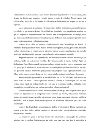 52




conhecimentos. Assim aderindo a uma postura de concessão para ambos os lados, ou seja, não
ferindo os direitos dos usuários, e muito menos o posto de trabalho. Nesse escopo será
evidenciada a importância do Serviço Social como profissão capaz de propor, de renovar e
negociar.
       Após a discussão evidenciada e levando para o âmbito institucional, os desafios postos
à profissão, o que mais se destaca é fragilidade da articulação entre as políticas setoriais, no
que diz respeito ao acompanhamento das usuárias após o desligamento da Casa-Abrigo, visto
que há a necessidade de uma maior atenção por parte do Estado e da Justiça em garantir meios
para o enfrentamento da violência doméstica.
       Apesar de ter sido um avanço a implementação das Casas-Abrigo no Brasil,                é
pertinente dizer que consiste numa medida protetiva de urgência, ou seja, provisória, na qual a
mulher vítima rompe o vínculo com o agressor, mas ao se dar o desligamento da moradia
protegida, não há garantias para que essa mulher não seja novamente agredida.
       O grande entrave a ser superado está na reincidência dessas usuárias aos serviços de
proteção, tendo em vista novos episódios de violência contra a mesma mulher. Após ser
desligada da Casa-Abrigo, grande parte das mulheres volta a conviver com os agressores, uma
vez que o perfil apresentado pelas usuárias é norteado pela fragilidade econômica, ou seja,
não possuem recursos financeiros para prover suas próprias vidas e principalmente a dos
filhos, assim recaem na decisão de conviver numa relação conjugal conturbada e desumana.
       Outra situação apresentada é a não efetivação da Lei 11.340/2006, mais conhecida
como Maria da Penha. Vários agressores voltam a cometer a violência por falta de uma
posição mais rígida da justiça, tendo em vista que a conciliação ainda é utilizada como
metodologia em audiências, que muitas vezes não é a forma mais viável.
       No caso específico das vítimas acolhidas pela Casa-Abrigo, há o diagnóstico de que o
número de denúncias não é compatível com o número de prisões, esta quando realizada
perdura por pouco tempo. A prisão não consiste como única maneira de minorar a violência
doméstica, mas a própria inserção do agressor em atividades educativas que vise a sua
recuperação.
       Através das fragilidades apresentadas no âmbito profissional, o dilema recorrente na
área de proteção a mulher vítima consiste em não desenvolver um atendimento focalizado,
descontínuo e aleatório.
       A perspectiva para o Serviço Social está relacionada à articulação das políticas
setoriais para o melhor fortalecimento da rede, uma vez que para isso é necessária a
 