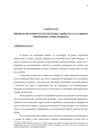 54




                                         CAPÍTULO II

PROJETO DE INTERVENÇÃO TECENDO A REDE DA CASA-ABRIGO
              PROFESSORA NÚBIA MARQUES



APRESENTAÇÃO


        O projeto ora apresentado pauta-se na investigação da prática institucional
desenvolvida no estágio curricular obrigatório na Casa-Abrigo Prof.ª Núbia Marques14. A
partir da dinâmica de funcionamento foram analisadas algumas dimensões, dentre elas a
fragilidade nos encaminhamentos realizados no período de abrigamento das usuárias, esta
proveniente do desconhecimento por parte de algumas instituições e profissionais em lidar
com o público.
        É importante ressaltar que as usuárias em situação de violência doméstica necessitam
de um atendimento diferenciado, com vistas a resguardar sua integridade física e psicológica
em detrimento do agressor, e isto requer um conhecimento aprofundado da questão, portanto
é necessário que todos os profissionais que são requisitados nos encaminhamentos,
disponham de informações acerca do que é a Casa-Abrigo e as prioridades apresentadas pelas
assistidas da instituição.
        Nesta perspectiva, o projeto será respaldado na prática de ampliação do conhecimento
acerca dos procedimentos realizados pela instituição, o que consequentemente aprimorará o
acolhimento das vítimas pelos órgãos da rede de atendimento, no que reside na adequação do
local de espera (não expondo a usuária), na diminuição do tempo de espera e no cuidado ao
tratar os casos apresentados, principalmente na compreensão do sigilo de endereço da Casa-
Abrigo.
        Para a concretização desse trabalho, serão utilizados os procedimentos metodológicos:
a criação de folders, visitas institucionais escolhidas intencionalmente (contato com os
14
 Professora Núbia Marques foi poeta, ficcionista, membro da Academia Sergipana de Letras e Professora do
Departamento de Serviço Social da Universidade Federal de Sergipe, atuava nos estudos de comunidades de
mulheres trabalhadoras e da igualdade de gênero.
 