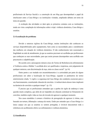 55




profissionais de Serviço Social) e a construção de um blog que desempenhará o papel de
interlocutor entre a Casa-Abrigo e as instituições visitadas, ampliando debates em torno do
tema em questão.
       A avaliação das atividades se dará após os primeiros contatos com as instituições,
tendo em vista a ampliação de informações sobre o tripé: violência doméstica, Casa-Abrigo e
usuárias.


2.1-Localização do problema


       Devido a natureza sigilosa da Casa-Abrigo, muitas instituições não conhecem os
serviços disponibilizados pelo equipamento, bem como as necessidades para o atendimento
das mulheres em situação de violência doméstica. O não conhecimento tem ocasionado a
fragilidade na rede de atendimento, já que as usuárias precisam ser acolhidas por profissionais
que conheçam as suas necessidades, para que assim possam desempenhar uma acolhida sem
preconceito e culpabilização.
       De acordo com o pressuposto número cinco do Termo de Referência de enfrentamento
à Violência contra a Mulher “a acolhida deve ser qualificada e respeitosa, sem julgamento de
qualquer natureza, sem discriminação de raça, etnia ou classe social”. (p.14)
       Outro ponto a ser mudado nos encaminhamentos é a curiosidade por parte de alguns
profissionais em saber a localização da Casa-Abrigo, segundo os parâmetros do termo
anteriormente citado, “o sigilo e a segurança da Casa-Abrigo são condições essenciais para o
seu funcionamento, constituindo cláusula de convênio. A inobservância desses itens implicará
na denúncia do convênio a qualquer tempo”. (p. 15)
       É preciso que os profissionais entendam que a quebra do sigilo de endereço é uma
questão muito complexa, que além de ser impedido em cláusula contratual no firmamento do
convênio, também expõe vidas ao risco de invasão do agressor a qualquer momento.
       Nos casos atendidos é comum o histórico de perseguição do agressor à vítima, este
baseado em tortura, difamação e ameaça de morte. Então por entender que a Casa-Abrigo é o
único espaço em que as usuárias se sentem protegidas, é inviável desconstruir toda a
referência em acolhimento efetivo ao enfretamento à violência doméstica.



2.2-Justificativa
 