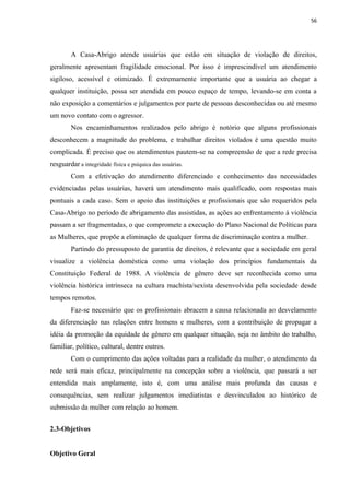 56




        A Casa-Abrigo atende usuárias que estão em situação de violação de direitos,
geralmente apresentam fragilidade emocional. Por isso é imprescindível um atendimento
sigiloso, acessível e otimizado. É extremamente importante que a usuária ao chegar a
qualquer instituição, possa ser atendida em pouco espaço de tempo, levando-se em conta a
não exposição a comentários e julgamentos por parte de pessoas desconhecidas ou até mesmo
um novo contato com o agressor.
        Nos encaminhamentos realizados pelo abrigo é notório que alguns profissionais
desconhecem a magnitude do problema, e trabalhar direitos violados é uma questão muito
complicada. É preciso que os atendimentos pautem-se na compreensão de que a rede precisa
resguardar a integridade física e psíquica das usuárias.
        Com a efetivação do atendimento diferenciado e conhecimento das necessidades
evidenciadas pelas usuárias, haverá um atendimento mais qualificado, com respostas mais
pontuais a cada caso. Sem o apoio das instituições e profissionais que são requeridos pela
Casa-Abrigo no período de abrigamento das assistidas, as ações ao enfrentamento à violência
passam a ser fragmentadas, o que compromete a execução do Plano Nacional de Políticas para
as Mulheres, que propõe a eliminação de qualquer forma de discriminação contra a mulher.
        Partindo do pressuposto de garantia de direitos, é relevante que a sociedade em geral
visualize a violência doméstica como uma violação dos princípios fundamentais da
Constituição Federal de 1988. A violência de gênero deve ser reconhecida como uma
violência histórica intrínseca na cultura machista/sexista desenvolvida pela sociedade desde
tempos remotos.
        Faz-se necessário que os profissionais abracem a causa relacionada ao desvelamento
da diferenciação nas relações entre homens e mulheres, com a contribuição de propagar a
idéia da promoção da equidade de gênero em qualquer situação, seja no âmbito do trabalho,
familiar, político, cultural, dentre outros.
        Com o cumprimento das ações voltadas para a realidade da mulher, o atendimento da
rede será mais eficaz, principalmente na concepção sobre a violência, que passará a ser
entendida mais amplamente, isto é, com uma análise mais profunda das causas e
consequências, sem realizar julgamentos imediatistas e desvinculados ao histórico de
submissão da mulher com relação ao homem.


2.3-Objetivos


Objetivo Geral
 