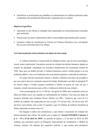 57




•   Sensibilizar os profissionais que trabalham no enfrentamento da violência doméstica sobre
    a importância do atendimento diferenciado e adequado para as usuárias.



Objetivos Específicos

•   Apresentar a Casa-Abrigo as entidades mais requisitadas nos encaminhamentos realizados
    pela instituição;

•   Proporcionar um maior conhecimento sobre as necessidades apresentadas pelas usuárias.

•   Fortalecer a Rede de Atendimento às Vítimas de Violência Doméstica com a divulgação
    dos serviços oferecidos pela Casa-Abrigo.



2.4-Contextualização teórico-histórica do objeto de intervenção


       A violência doméstica é caracterizada de múltiplas formas; seja ela física, psicológica,
sexual, moral e patrimonial. Sua prática consiste na violação dos direitos humanos, ligados ao
respeito da dignidade, enquadrado nos princípios fundamentais da Constituição Federal de
1988. Após anos em âmbito privado, a violência doméstica contra a mulher passou a ser um
problema público, visto as reivindicações dos movimentos populares, sobretudo do feminista.
       No artigo 226 da Constituição Federal, a família é definida como base da sociedade e
por esse motivo deve ter a proteção especial do Estado. Ratificando essa idéia no parágrafo 8º
do mesmo artigo, o Estado assegura assistência à família na pessoa de cada um que a
integram, criando mecanismos para coibir a violência no âmbito de suas relações.
       Com a promulgação da Lei 11.340 de 7 de agosto de 2006, mais conhecida como Lei
Maria da Penha, houve um respaldo ao enfrentamento da violência. Com base nos dados da
pesquisa realizada pela Fundação Perseu Abramo em 2001, “estima-se que cerca de 2,1
milhões de mulheres são espancadas por ano no país; 175 mil por mês; 5,8 mil por dia, 243
por hora; 4 por minuto, uma a cada 15 segundos e que 6,8 milhões de mulheres brasileiras já
foram espancadas ao menos uma vez”.
       Em Sergipe os dados são consideráveis, o que retrata o crescimento da violação dos
direitos humanos das vítimas. De acordo com os dados do “Jornal CINFORM, Cadernos 1
p. 6 – 19 a 25 de abril de 2010”, no período de janeiro a 12 de abril de 2010, de 888
mulheres que prestaram queixa na Delegacia Especializada de Atendimento a Mulher de
Aracaju, somente 156 optaram por inquéritos policiais, o que mostra uma desistência
 