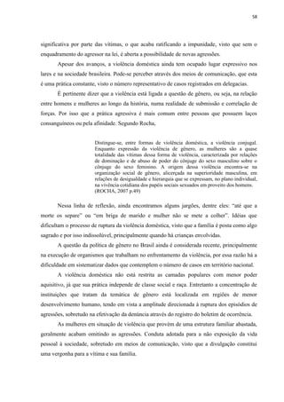 58




significativa por parte das vítimas, o que acaba ratificando a impunidade, visto que sem o
enquadramento do agressor na lei, é aberta a possibilidade de novas agressões.
       Apesar dos avanços, a violência doméstica ainda tem ocupado lugar expressivo nos
lares e na sociedade brasileira. Pode-se perceber através dos meios de comunicação, que esta
é uma prática constante, visto o número representativo de casos registrados em delegacias.
       É pertinente dizer que a violência está ligada a questão de gênero, ou seja, na relação
entre homens e mulheres ao longo da história, numa realidade de submissão e correlação de
forças. Por isso que a prática agressiva é mais comum entre pessoas que possuem laços
consanguíneos ou pela afinidade. Segundo Rocha,


                       Distingue-se, entre formas de violência doméstica, a violência conjugal.
                       Enquanto expressão da violência de gênero, as mulheres são a quase
                       totalidade das vítimas dessa forma de violência, caracterizada por relações
                       de dominação e de abuso de poder do cônjuge do sexo masculino sobre o
                       cônjuge do sexo feminino. A origem dessa violência encontra-se na
                       organização social de gênero, alicerçada na superioridade masculina, em
                       relações de desigualdade e hierarquia que se expressam, no plano individual,
                       na vivência cotidiana dos papéis sociais sexuados em proveito dos homens.
                       (ROCHA, 2007 p.49)

       Nessa linha de reflexão, ainda encontramos alguns jargões, dentre eles: “até que a
morte os separe” ou “em briga de marido e mulher não se mete a colher”. Idéias que
dificultam o processo de ruptura da violência doméstica, visto que a família é posta como algo
sagrado e por isso indissolúvel, principalmente quando há crianças envolvidas.
       A questão da política de gênero no Brasil ainda é considerada recente, principalmente
na execução de organismos que trabalham no enfrentamento da violência, por essa razão há a
dificuldade em sistematizar dados que contemplem o número de casos em território nacional.
       A violência doméstica não está restrita as camadas populares com menor poder
aquisitivo, já que sua prática independe de classe social e raça. Entretanto a concentração de
instituições que tratam da temática de gênero está localizada em regiões de menor
desenvolvimento humano, tendo em vista a amplitude direcionada à ruptura dos episódios de
agressões, sobretudo na efetivação da denúncia através do registro do boletim de ocorrência.
       As mulheres em situação de violência que provém de uma estrutura familiar abastada,
geralmente acabam omitindo as agressões. Conduta adotada para a não exposição da vida
pessoal à sociedade, sobretudo em meios de comunicação, visto que a divulgação constitui
uma vergonha para a vítima e sua família.
 