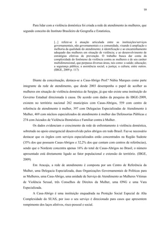 59




        Para lidar com a violência doméstica foi criada a rede de atendimento às mulheres, que
segundo conceito do Instituto Brasileiro de Geografia e Estatística,


                        [...] refere-se à atuação articulada entre as instituições/serviços
                        governamentais, não governamentais e a comunidade, visando à ampliação e
                        melhoria da qualidade do atendimento; à identificação e ao encaminhamento
                        adequado das mulheres em situação de violência; e ao desenvolvimento de
                        estratégias efetivas de prevenção. O trabalho busca dar conta da
                        complexidade do fenômeno da violência contra as mulheres e de seu caráter
                        multidimensional, que perpassa diversas áreas, tais como: a saúde; educação;
                        a segurança pública; a assistência social; a justiça; a cultura; entre outros.
                        (IBGE, 2009 p. 117)


        Diante da conceituação, destaca-se a Casa-Abrigo Prof.ª Núbia Marques como parte
integrante da rede de atendimento, que desde 2003 desempenha o papel de acolher as
mulheres em situação de violência doméstica de Sergipe, já que não existe uma instituição do
Governo Estadual direcionada à causa. De acordo com dados da pesquisa do IBGE-2009,
existem no território nacional 262 municípios com Casas-Abrigos, 559 com centro de
referência de atendimento à mulher, 397 com Delegacias Especializadas de Atendimento à
Mulher, 469 com núcleos especializados de atendimento à mulher das Defensorias Públicas e
274 com Juizados de Violência Doméstica e Familiar contra à Mulher.
        Os dados evidenciam o crescimento da rede de enfrentamento à violência doméstica,
sobretudo no apoio emergencial desenvolvido pelos abrigos em todo Brasil. Faz-se necessário
destacar que os órgãos com serviços especializados estão concentrados na Região Sudeste
(35% dos que possuem Casas-Abrigos e 32,2% dos que contam com centros de referências),
sendo que o Nordeste concentra apenas 16% do total de Casas-Abrigos no Brasil, o número
apresentado está diretamente ligado ao fator populacional e extensão do território. (IBGE,
2009)
        Em Aracaju, a rede de atendimento é composta por um Centro de Referência da
Mulher, uma Delegacia Especializada, duas Organizações Governamentais de Políticas para
as Mulheres, uma Casa-Abrigo, uma unidade de Serviço de Atendimento as Mulheres Vítimas
de Violência Sexual, três Conselhos de Direitos da Mulher, uma ONG e uma Vara
Especializada.
        A Casa-Abrigo é uma instituição enquadrada na Proteção Social Especial de Alta
Complexidade do SUAS, por isso o seu serviço é direcionado para casos que apresentem
rompimento dos laços afetivos, risco pessoal e social.
 