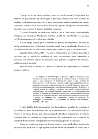 60




       O abrigo por ser de natureza sigilosa, requer o controle quanto à divulgação de seu
endereço em qualquer meio de comunicação. A precaução é tomada para evitar o contato da
usuária e profissionais com o agressor, já que o mesmo pode realizar ameaças ou até mesmo
reincidir na violência física. Através dessa medida há a garantia da segurança e tranquilidade
necessária num momento de extrema fragilidade emocional.
       O contato da mulher em situação de violência com a Casa-Abrigo é realizado pela
Delegacia Especializada de Atendimento à Mulher-DEAM, pelo CREAS São João de Deus
ou CRAS mais próximo da residência da ofendida.
       A Casa-Abrigo oferece apoio às mulheres no período de abrigamento, por meio da
escuta especializada dos profissionais, momento crucial para a identificação dos possíveis
encaminhamentos, que são realizados de acordo com a realidade a qual se encontra a usuária.
       Segundo Rocha (2007, p.154-155), para o enfrentamento da violência doméstica é
necessário que as instituições trabalhem em rede, oportunizando meios necessários a
autonomia das mulheres através da articulação entre políticas e programas de habitação,
trabalho e geração de renda.
       Soma-se ainda o conceito do Termo de Referência de Enfrentamento à Violência
contra as Mulheres,


                       [...] diz respeito à implementação de políticas amplas e articulados, que
                       procurem dar conta da complexidade da violência contra as mulheres em
                       todas as suas dimensões. O enfrentamento requer a ação conjunta de
                       diversos setores envolvidos com a questão (saúde, segurança pública, justiça,
                       educação, assistência social, entre outros), no sentido de propor ações que:
                       desconstruam as desigualdades e combatam as discriminações de gênero e a
                       violência contra as mulheres; interfiram nos padrões sexistas/machistas
                       ainda presentes na sociedade brasileira; promovam o empoderamento das
                       mulheres; e garantam um atendimento qualificado e humanizado às mulheres
                       em situação de violência. Por tanto, a noção de enfretamento não se restringe
                       à questão do combate, mas compreende também as dimensões da
                       prevenção, da assistência e da garantia de direitos das mulheres.
                       (BRASIL, 2007 p.2)

       A partir da idéia de fortalecimento da rede de atendimento a mulher, foi constatada a
necessidade do apoio das instituições para um acolhimento mais eficaz às usuárias da Casa-
Abrigo. É importante destacar que o bom desempenho da rede de enfrentamento à violência
doméstica deve ser pautado no comprometimento dos profissionais com o respeito da
subjetividade das usuárias, principalmente nas representações por elas evidenciadas.
       Apesar do histórico de sofrimento de cada usuária, é imprescindível que a autonomia
de escolha seja priorizada, ou seja, algumas decisões devem ser realizadas de acordo com a
 