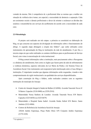 61




vontade da mesma. Não é competência de o profissional ditar as normas que a mulher em
situação de violência deve tomar, em especial, a necessidade de denúncia e separação. Cabe
aos assistentes sociais e demais profissionais o dever de orientar e esclarecer as dúvidas das
usuárias e encaminhá-las aos serviços de acolhimento de acordo com a necessidade de cada
caso.



2.5-Metodologia


           O projeto será realizado em três etapas: a primeira se constituirá na elaboração do
blog, no que concerne aos aspectos de divulgação de informações sobre o funcionamento do
abrigo. A segunda etapa abrangerá a criação dos folders15, que serão utilizados como
instrumentos de apresentação do blog às instituições da rede de atendimento. E por fim, a
terceira etapa em que serão realizados os contatos telefônicos para os profissionais de Serviço
Social, com vistas à concretização de visita institucional.
           O blog conterá informações sobre a instituição, mais precisamente sobre o fluxograma
e a dinâmica de atendimento, bem como os órgãos que fazem parte da rede de enfrentamento
a violência doméstica, aspectos relevantes da Lei Maria da Penha e do Sistema Único de
Assistência Social. Este instrumento será responsável pela interlocução entre a Casa-Abrigo e
instituições. É importante ressaltar que algumas informações serão resguardas, visando o não
comprometimento do sigilo institucional e na qualidade dos serviços disponibilizados.
           Após construção do blog e folders, serão realizados contatos com as seguintes
instituições do município de Aracaju:


       •   Centro de Atenção Integral à Saúde da Mulher (CAISM)- Avenida Tancredo Neves S/
           N Bairro: Capucho (3218-9400) ou (3259-2910)
       •   Maternidade Nossa Senhora de Lourdes- Avenida Tancredo Neves S/N Bairro:
           Capucho (3225-8650) ou (3225-8679)
       •   Maternidade e Hospital Santa Isabel- Avenida Simão Sobral S/N Bairro: Santo
           Antônio (3212-4904)
       •   Centros de Referência da Assistência Social de Aracaju:
           -CRAS Jardim Esperança, Praça Pedro Diniz S/N Conjunto Jardim Esperança
           (3179-1438)

15
     Ver apêndice 1
 