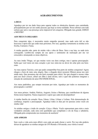 AGRADECIMENTOS

A DEUS
Agradeço por ter me dado força para superar todos os obstáculos durante essa caminhada,
principalmente por ser um sonho pessoal, que hoje se torna realidade. Posso afirmar com toda
certeza que sem a sua presença seria impossível tal conquista. Obrigada meu grande AMIGO
e MESTRE!

AOS MEUS FAMILIARES

Para conquistar algo, é necessário muito empenho pessoal, mas nada seria útil se não
houvesse o apoio dos que estão mais próximos. Por isso, agradeço ternamente as minhas avós
Ercília, Carmem e Tania.

A minha querida mãe, parte de minha vida e obra de Deus. Sem a sua luta, eu nada teria
conseguido. Lembro-me sempre do seu apoio e sentimento de realização por me ver
crescendo e alcançando os meus objetivos.

Ao meu irmão Thiago, sei que muitas vezes sou dura contigo, mas é apenas preocupação.
Saiba que você mora em meu coração e por isso sinto-me no dever de zelar pelo seu bem-
estar.

Ao meu esposo Tarcísio, com que pude compartilhar boa parte de minhas conquistas! Agora
chegou a hora de mais uma alegria. Que a chegada do(a) nosso(a) filho(a) possa nos unir
ainda mais. Que possamos dar um bom exemplo para ele(a). Sei que chegará a nossas vidas
para nos fazer crescer, afinal um filho é dom divino, sem o qual não podemos imaginar a
emoção do sentimento de amor INCONDICIONAL.

Aos meus padrinhos, que sempre torceram por mim. Agradeço por todos os momentos de
preocupação e carinho!

Aos meus primos: Andréa, Patrícia, Augusto, Jozias e Mariana, que contribuíram de alguma
forma nessa trajetória. Nunca esquecerei o apoio que cada um desempenhou!

A minha família do coração: Rosa, Edson, Lilian, Liliane e Leilane. Pela demonstração de
confiança, respeito e preocupação. Agradeço todos os dias por ter pessoas como vocês em
minha vida!

As minhas amigas e irmãs do coração: Ceiça e Maria. Vocês representam para mim a mais
verdadeira amizade, cada uma com qualidades que completam o elo de força e sabedoria.
Obrigada pela compreensão nos momentos de ausência!

AOS AMIGOS

Sem vocês a vida seria mais difícil, com cada um pude chorar e sorrir. Por isso não poderia
deixar de agradecer as minhas amigas da UFS Renata e Silvaneide, essa vitória é nossa!
 