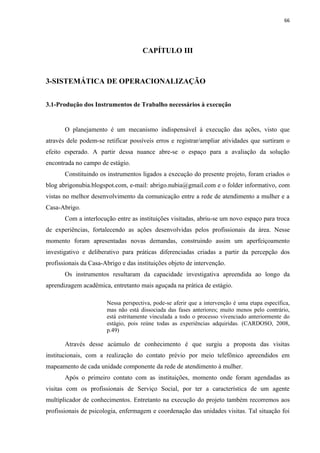 66




                                     CAPÍTULO III



3-SISTEMÁTICA DE OPERACIONALIZAÇÃO


3.1-Produção dos Instrumentos de Trabalho necessários à execução


       O planejamento é um mecanismo indispensável à execução das ações, visto que
através dele podem-se retificar possíveis erros e registrar/ampliar atividades que surtiram o
efeito esperado. A partir dessa nuance abre-se o espaço para a avaliação da solução
encontrada no campo de estágio.
       Constituindo os instrumentos ligados a execução do presente projeto, foram criados o
blog abrigonubia.blogspot.com, e-mail: abrigo.nubia@gmail.com e o folder informativo, com
vistas no melhor desenvolvimento da comunicação entre a rede de atendimento a mulher e a
Casa-Abrigo.
       Com a interlocução entre as instituições visitadas, abriu-se um novo espaço para troca
de experiências, fortalecendo as ações desenvolvidas pelos profissionais da área. Nesse
momento foram apresentadas novas demandas, construindo assim um aperfeiçoamento
investigativo e deliberativo para práticas diferenciadas criadas a partir da percepção dos
profissionais da Casa-Abrigo e das instituições objeto de intervenção.
       Os instrumentos resultaram da capacidade investigativa apreendida ao longo da
aprendizagem acadêmica, entretanto mais aguçada na prática de estágio.

                       Nessa perspectiva, pode-se aferir que a intervenção é uma etapa específica,
                       mas não está dissociada das fases anteriores; muito menos pelo contrário,
                       está estritamente vinculada a todo o processo vivenciado anteriormente do
                       estágio, pois reúne todas as experiências adquiridas. (CARDOSO, 2008,
                       p.49)

       Através desse acúmulo de conhecimento é que surgiu a proposta das visitas
institucionais, com a realização do contato prévio por meio telefônico apreendidos em
mapeamento de cada unidade componente da rede de atendimento à mulher.
       Após o primeiro contato com as instituições, momento onde foram agendadas as
visitas com os profissionais de Serviço Social, por ter a característica de um agente
multiplicador de conhecimentos. Entretanto na execução do projeto também recorremos aos
profissionais de psicologia, enfermagem e coordenação das unidades visitas. Tal situação foi
 