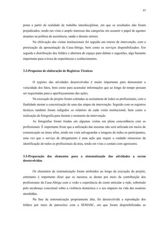 67




posta a partir da realidade de trabalho interdisciplinar, em que os resultados não foram
prejudicados, tendo em vista o amplo interesse das categorias em assumir o papel de agentes
atuantes na política de assistência, saúde e demais setores.
       Na efetivação das visitas institucionais foi seguido um roteiro de intervenção, com a
priorização da apresentação da Casa-Abrigo, bem como os serviços disponibilizados. Em
seguida a distribuição dos folders e abertura de espaço para debate e sugestões, algo bastante
importante para a troca de experiências e conhecimentos.


3.2-Propostas de elaboração de Registros Técnicos


       O registro das atividades desenvolvidas é muito importante para demonstrar a
veracidade dos fatos, bem como para acumular informações que ao longo do tempo possam
ser requisitadas para o aperfeiçoamento das ações.
       Na execução do projeto foram coletadas as assinaturas de todos os profissionais, com a
finalidade atestar a concretização de uma das etapas da intervenção. Seguido com os registros
técnicos também foram redigidos os relatório de cada visita institucional, bem como a
realização de fotografia para ilustrar o momento da intervenção.
       As fotografias foram tiradas em algumas visitas em plena concordância com os
profissionais. É importante frisar que a utilização das mesmas não será utilizada em meios de
comunicação ou áreas afins, tendo em vista salvaguardar a imagens de todos os participantes,
uma vez que o serviço de abrigamento é uma ação que requer o cuidado minucioso da
identificação de todos os profissionais da área, tendo em vista o contato com agressores.


3.3-Preparação dos elementos para a sistematização das atividades a serem
desenvolvidas


       Os elementos de sistematização foram atribuídos ao longo da execução do projeto,
entretanto é importante dizer que os mesmos se deram por meio da contribuição dos
profissionais da Casa-Abrigo com a visão e experiência de como articular a rede, sobretudo
pelo arcabouço conceitual sobre a violência doméstica e o seu impacto na vida das usuárias
atendiddas.
       Na fase da sistematização propriamente dita, foi desenvolvida a reprodução dos
folders por meio de patrocínio com a SEMASC, em que foram disponibilizadas as
 