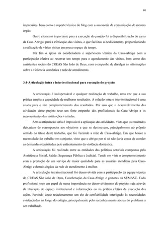 68




impressões, bem como o suporte técnico do blog com a assessoria de comunicação do mesmo
órgão.
         Outro elemento importante para a execução do projeto foi a disponibilização do carro
da Casa-Abrigo, para a efetivação das visitas, o que facilitou o deslocamento, proporcionando
a realização de várias visitas em pouco espaço de tempo.
         Por fim o apoio da coordenadora e supervisora técnica da Casa-Abrigo com a
participação efetiva ao reservar um tempo para o agendamento das visitas, bem como das
assistentes sociais do CREAS São João de Deus, com o empenho de divulgar as informações
sobre a violência doméstica e rede de atendimento.


3.4-Articulação intra e interinstitucional para execução do projeto


         A articulação é indispensável e qualquer realização de trabalho, uma vez que a sua
prática amplia a capacidade de melhores resultados. A relação intra e interinstitucional é uma
aliada para o não comprometimento dos resultados. Por isso que o desenvolvimento das
atividades deste projeto teve um forte empenho dos profissionais da Casa-Abrigo e os
representantes das instituições visitadas.
         Sem a articulação seria é impossível a aplicação das atividades, visto que os resultados
deixariam de corresponder aos objetivos a que se destinavam, principalmente no próprio
sentido do título deste trabalho, que foi Tecendo a rede da Casa-Abrigo. Em que houve a
necessidade do trabalho em conjunto, visto que o abrigo por si só não daria conta de atender
as demandas requisitadas pelo enfrentamento da violência doméstica.
         A articulação foi realizada entre as entidades das políticas setoriais compostas pela
Assistência Social, Saúde, Segurança Pública e Judicial. Tendo em vista o comprometimento
com a prestação de um serviço de maior qualidade para as usuárias atendidas pela Casa-
Abrigo e demais órgãos da rede de atendimento à mulher.
         A articulação intrainstitucional foi desenvolvida com a participação da equipe técnica
do CREAS São João de Deus, Coordenação da Casa-Abrigo e gestores da SEMASC. Cada
profissional teve um papel de suma importância no desenvolvimento do projeto, seja através
da liberação do espaço institucional e informações ou na prática efetiva de execução das
ações. Partindo desse relacionamento um elo de confiabilidade interligado às necessidades
evidenciadas ao longo do estágio, principalmente pelo reconhecimento acerca do problema a
ser trabalhado.
 