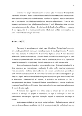 69




       Com uma boa relação intrainstitucional as demais ações passam a ser desempenhadas
com menor dificuldade. Para o desenvolvimento da relação interinstituicional contamos com a
participação dos profissionais da área da saúde, judicial e de segurança pública, momento em
que foi lançada uma miscelânea de conhecimentos acerca do enfrentamento a violência, sob a
óptica dos assistentes sociais, psicólogos e enfermeiros. A partir daí surgiram novas propostas
para o direcionamento das políticas e da própria visão do Estado sobre a Mulher e a conquista
de seu espaço, não só no reconhecimento como cidadã, mais também como sujeito e não
como vítima fadada à comoção masculina.




4-AVALIAÇÃO


       O processo de aprendizagem no estágio supervisionado em Serviço Social passou por
três períodos, constituindo etapas para o amadurecimento da atuação profissional. A primeira
etapa foi o momento de conhecimento da instituição objeto de estudo. A partir do contato
direto com o profissional supervisor e usuários foram visualizadas as metodologias do olhar
totalizante originário do Serviço Social, bem como as refrações da questão social expressa nas
mais diversas situações, exigindo cada vez mais a vinculação da teoria com a prática.
       No segundo momento do estágio, a compreensão sobre a dinâmica institucional já se
fazia presente, o que proporcionou a visualização de várias opções para intervenção, com
vistas a solucionar o problema identificado, mas esta com um acumulam mais aprofundados,
tendo em vista o amadurecimento de como ler e lidar com a realidade. Foi nesse período que
abriu-se o espaço para o desenvolvimento de algumas ações que exigiam mais cuidado, como
o atendimento individualizado do usuário, a realização de relatórios de caso e
acompanhamento através de visitas domiciliares e encaminhamento a rede de atendimento,
em especial a audiências em delegacias. A partir desse ínterim deu-se partida ao planejamento
do projeto de intervenção.
       O momento mais esperado foi a última etapa do estágio, por ser um momento
reservado a aplicação do projeto de intervenção, ou seja, a idealização de todo um
conhecimento norteado pela capacidade teleológica aguçada e desenvolvida no campo de
estágio.
       A partir da necessidade de intervenção institucional para a finalização de uma etapa do
processo de aprendizagem acadêmica, isto é, de um momento da vida profissional, uma vez
 