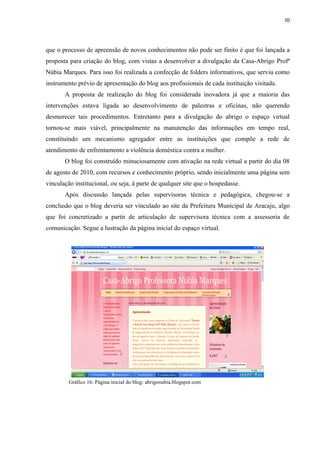 70




que o processo de apreensão de novos conhecimentos não pode ser finito é que foi lançada a
proposta para criação do blog, com vistas a desenvolver a divulgação da Casa-Abrigo Profª
Núbia Marques. Para isso foi realizada a confecção de folders informativos, que serviu como
instrumento prévio de apresentação do blog aos profissionais de cada instituição visitada.
       A proposta de realização do blog foi considerada inovadora já que a maioria das
intervenções estava ligada ao desenvolvimento de palestras e oficinas, não querendo
desmerecer tais procedimentos. Entretanto para a divulgação do abrigo o espaço virtual
tornou-se mais viável, principalmente na manutenção das informações em tempo real,
constituindo um mecanismo agregador entre as instituições que compõe a rede de
atendimento de enfrentamento a violência doméstica contra a mulher.
       O blog foi construído minuciosamente com ativação na rede virtual a partir do dia 08
de agosto de 2010, com recursos e conhecimento próprio, sendo inicialmente uma página sem
vinculação institucional, ou seja, à parte de qualquer site que o hospedasse.
       Após discussão lançada pelas supervisoras técnica e pedagógica, chegou-se a
conclusão que o blog deveria ser vinculado ao site da Prefeitura Municipal de Aracaju, algo
que foi concretizado a partir de articulação de supervisora técnica com a assessoria de
comunicação. Segue a lustração da página inicial do espaço virtual.




         Gráfico 16: Página inicial do blog: abrigonubia.blogspot.com
 