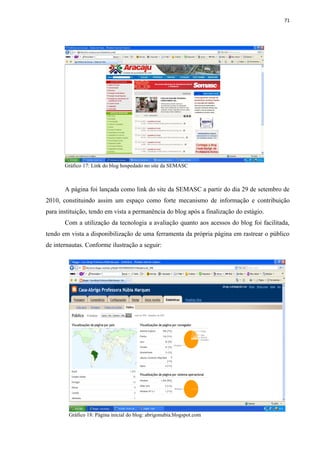 71




       Gráfico 17: Link do blog hospedado no site da SEMASC



       A página foi lançada como link do site da SEMASC a partir do dia 29 de setembro de
2010, constituindo assim um espaço como forte mecanismo de informação e contribuição
para instituição, tendo em vista a permanência do blog após a finalização do estágio.
       Com a utilização da tecnologia a avaliação quanto aos acessos do blog foi facilitada,
tendo em vista a disponibilização de uma ferramenta da própria página em rastrear o público
de internautas. Conforme ilustração a seguir:




        Gráfico 18: Página inicial do blog: abrigonubia.blogspot.com
 