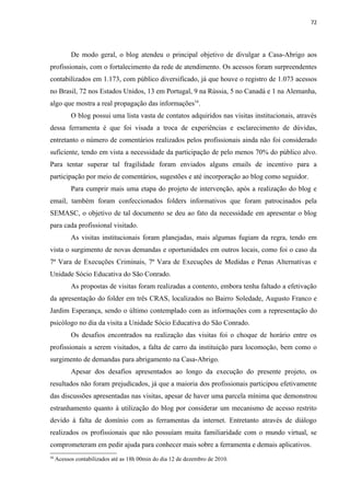 72




           De modo geral, o blog atendeu o principal objetivo de divulgar a Casa-Abrigo aos
profissionais, com o fortalecimento da rede de atendimento. Os acessos foram surpreendentes
contabilizados em 1.173, com público diversificado, já que houve o registro de 1.073 acessos
no Brasil, 72 nos Estados Unidos, 13 em Portugal, 9 na Rússia, 5 no Canadá e 1 na Alemanha,
algo que mostra a real propagação das informações16.
           O blog possui uma lista vasta de contatos adquiridos nas visitas institucionais, através
dessa ferramenta é que foi visada a troca de experiências e esclarecimento de dúvidas,
entretanto o número de comentários realizados pelos profissionais ainda não foi considerado
suficiente, tendo em vista a necessidade da participação de pelo menos 70% do público alvo.
Para tentar superar tal fragilidade foram enviados alguns emails de incentivo para a
participação por meio de comentários, sugestões e até incorporação ao blog como seguidor.
           Para cumprir mais uma etapa do projeto de intervenção, após a realização do blog e
email, também foram confeccionados folders informativos que foram patrocinados pela
SEMASC, o objetivo de tal documento se deu ao fato da necessidade em apresentar o blog
para cada profissional visitado.
           As visitas institucionais foram planejadas, mais algumas fugiam da regra, tendo em
vista o surgimento de novas demandas e oportunidades em outros locais, como foi o caso da
7ª Vara de Execuções Criminais, 7ª Vara de Execuções de Medidas e Penas Alternativas e
Unidade Sócio Educativa do São Conrado.
           As propostas de visitas foram realizadas a contento, embora tenha faltado a efetivação
da apresentação do folder em três CRAS, localizados no Bairro Soledade, Augusto Franco e
Jardim Esperança, sendo o último contemplado com as informações com a representação do
psicólogo no dia da visita a Unidade Sócio Educativa do São Conrado.
           Os desafios encontrados na realização das visitas foi o choque de horário entre os
profissionais a serem visitados, a falta de carro da instituição para locomoção, bem como o
surgimento de demandas para abrigamento na Casa-Abrigo.
           Apesar dos desafios apresentados ao longo da execução do presente projeto, os
resultados não foram prejudicados, já que a maioria dos profissionais participou efetivamente
das discussões apresentadas nas visitas, apesar de haver uma parcela mínima que demonstrou
estranhamento quanto à utilização do blog por considerar um mecanismo de acesso restrito
devido à falta de domínio com as ferramentas da internet. Entretanto através de diálogo
realizados os profissionais que não possuíam muita familiaridade com o mundo virtual, se
comprometeram em pedir ajuda para conhecer mais sobre a ferramenta e demais aplicativos.
16
     Acessos contabilizados até as 18h 00min do dia 12 de dezembro de 2010.
 