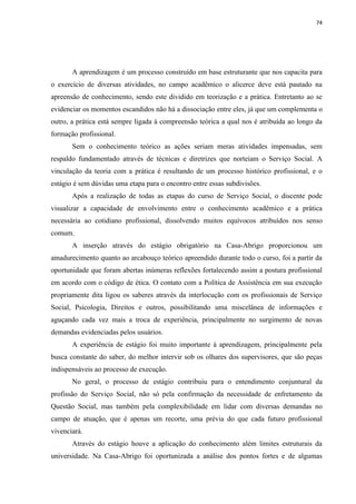 74




       A aprendizagem é um processo construído em base estruturante que nos capacita para
o exercício de diversas atividades, no campo acadêmico o alicerce deve está pautado na
apreensão de conhecimento, sendo este dividido em teorização e a prática. Entretanto ao se
evidenciar os momentos escandidos não há a dissociação entre eles, já que um complementa o
outro, a prática está sempre ligada à compreensão teórica a qual nos é atribuída ao longo da
formação profissional.
       Sem o conhecimento teórico as ações seriam meras atividades impensadas, sem
respaldo fundamentado através de técnicas e diretrizes que norteiam o Serviço Social. A
vinculação da teoria com a prática é resultando de um processo histórico profissional, e o
estágio é sem dúvidas uma etapa para o encontro entre essas subdivisões.
       Após a realização de todas as etapas do curso de Serviço Social, o discente pode
visualizar a capacidade de envolvimento entre o conhecimento acadêmico e a prática
necessária ao cotidiano profissional, dissolvendo muitos equívocos atribuídos nos senso
comum.
       A inserção através do estágio obrigatório na Casa-Abrigo proporcionou um
amadurecimento quanto ao arcabouço teórico apreendido durante todo o curso, foi a partir da
oportunidade que foram abertas inúmeras reflexões fortalecendo assim a postura profissional
em acordo com o código de ética. O contato com a Política de Assistência em sua execução
propriamente dita ligou os saberes através da interlocução com os profissionais de Serviço
Social, Psicologia, Direitos e outros, possibilitando uma miscelânea de informações e
aguçando cada vez mais a troca de experiência, principalmente no surgimento de novas
demandas evidenciadas pelos usuários.
       A experiência de estágio foi muito importante à aprendizagem, principalmente pela
busca constante do saber, do melhor intervir sob os olhares dos supervisores, que são peças
indispensáveis ao processo de execução.
       No geral, o processo de estágio contribuiu para o entendimento conjuntural da
profissão do Serviço Social, não só pela confirmação da necessidade de enfretamento da
Questão Social, mas também pela complexibilidade em lidar com diversas demandas no
campo de atuação, que é apenas um recorte, uma prévia do que cada futuro profissional
vivenciará.
       Através do estágio houve a aplicação do conhecimento além limites estruturais da
universidade. Na Casa-Abrigo foi oportunizada a análise dos pontos fortes e de algumas
 