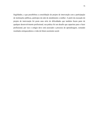 75




fragilidades, o que possibilitou a consolidação do projeto de intervenção com a participação
de instituições públicas, partícipes da rede de atendimento a mulher. A partir da execução do
projeto de intervenção foi posta uma série de dificuldades que também fazem parte de
qualquer desenvolvimento profissional, sua prática foi um desafio que capacitou para o fazer
profissional, por isso o estágio deve está associado a processo de aprendizagem, somando
resultados enriquecedores a visão do futuro assistente social.
 
