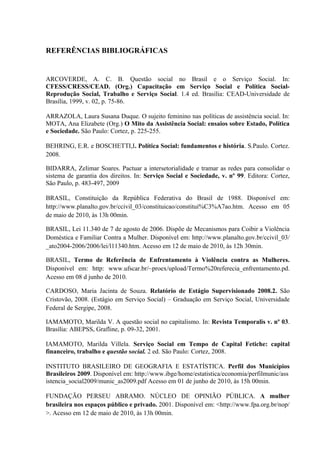 REFERÊNCIAS BIBLIOGRÁFICAS


ARCOVERDE, A. C. B. Questão social no Brasil e o Serviço Social. In:
CFESS/CRESS/CEAD. (Org.) Capacitação em Serviço Social e Política Social-
Reprodução Social, Trabalho e Serviço Social. 1.4 ed. Brasília: CEAD-Universidade de
Brasília, 1999, v. 02, p. 75-86.

ARRAZOLA, Laura Susana Duque. O sujeito feminino nas políticas de assistência social. In:
MOTA, Ana Elizabete (Org.) O Mito da Assistência Social: ensaios sobre Estado, Política
e Sociedade. São Paulo: Cortez, p. 225-255.

BEHRING, E.R. e BOSCHETTI,I. Política Social: fundamentos e história. S.Paulo. Cortez.
2008.

BIDARRA, Zelimar Soares. Pactuar a intersetorialidade e tramar as redes para consolidar o
sistema de garantia dos direitos. In: Serviço Social e Sociedade, v. nº 99. Editora: Cortez,
São Paulo, p. 483-497, 2009

BRASIL, Constituição da República Federativa do Brasil de 1988. Disponível em:
http://www.planalto.gov.br/ccivil_03/constituicao/constitui%C3%A7ao.htm. Acesso em 05
de maio de 2010, às 13h 00min.

BRASIL, Lei 11.340 de 7 de agosto de 2006. Dispõe de Mecanismos para Coibir a Violência
Doméstica e Familiar Contra a Mulher. Disponível em: http://www.planalto.gov.br/ccivil_03/
_ato2004-2006/2006/lei/l11340.htm. Acesso em 12 de maio de 2010, às 12h 30min.

BRASIL, Termo de Referência de Enfrentamento à Violência contra as Mulheres.
Disponível em: http: www.ufscar.br/~proex/upload/Termo%20referecia_enfrentamento.pd.
Acesso em 08 d junho de 2010.

CARDOSO, Maria Jacinta de Souza. Relatório de Estágio Supervisionado 2008.2. São
Cristovão, 2008. (Estágio em Serviço Social) – Graduação em Serviço Social, Universidade
Federal de Sergipe, 2008.

IAMAMOTO, Marilda V. A questão social no capitalismo. In: Revista Temporalis v. nº 03.
Brasília: ABEPSS, Grafline, p. 09-32, 2001.

IAMAMOTO, Marilda Villela. Serviço Social em Tempo de Capital Fetiche: capital
financeiro, trabalho e questão social. 2 ed. São Paulo: Cortez, 2008.

INSTITUTO BRASILEIRO DE GEOGRAFIA E ESTATÍSTICA. Perfil dos Municípios
Brasileiros 2009. Disponível em: http://www.ibge/home/estatistica/economia/perfilmunic/ass
istencia_social2009/munic_as2009.pdf Acesso em 01 de junho de 2010, às 15h 00min.

FUNDAÇÃO PERSEU ABRAMO. NÚCLEO DE OPINIÃO PÚBLICA. A mulher
brasileira nos espaços público e privado. 2001. Disponível em: <http://www.fpa.org.br/nop/
>. Acesso em 12 de maio de 2010, às 13h 00min.
 