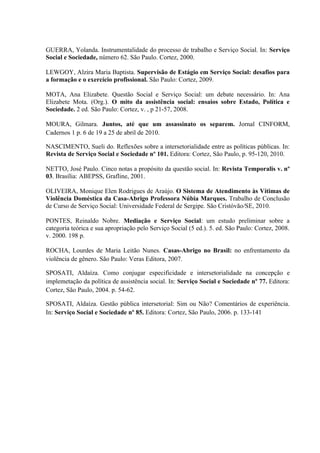 GUERRA, Yolanda. Instrumentalidade do processo de trabalho e Serviço Social. In: Serviço
Social e Sociedade, número 62. São Paulo. Cortez, 2000.

LEWGOY, Alzira Maria Baptista. Supervisão de Estágio em Serviço Social: desafios para
a formação e o exercício profissional. São Paulo: Cortez, 2009.

MOTA, Ana Elizabete. Questão Social e Serviço Social: um debate necessário. In: Ana
Elizabete Mota. (Org.). O mito da assistência social: ensaios sobre Estado, Política e
Sociedade. 2 ed. São Paulo: Cortez, v. , p 21-57, 2008.

MOURA, Gilmara. Juntos, até que um assassinato os separem. Jornal CINFORM,
Cadernos 1 p. 6 de 19 a 25 de abril de 2010.

NASCIMENTO, Sueli do. Reflexões sobre a intersetorialidade entre as políticas públicas. In:
Revista de Serviço Social e Sociedade nº 101. Editora: Cortez, São Paulo, p. 95-120, 2010.

NETTO, José Paulo. Cinco notas a propósito da questão social. In: Revista Temporalis v. nº
03. Brasília: ABEPSS, Grafline, 2001.

OLIVEIRA, Monique Elen Rodrigues de Araújo. O Sistema de Atendimento às Vítimas de
Violência Doméstica da Casa-Abrigo Professora Núbia Marques. Trabalho de Conclusão
de Curso de Serviço Social: Universidade Federal de Sergipe. São Cristóvão/SE, 2010.

PONTES, Reinaldo Nobre. Mediação e Serviço Social: um estudo preliminar sobre a
categoria teórica e sua apropriação pelo Serviço Social (5 ed.). 5. ed. São Paulo: Cortez, 2008.
v. 2000. 198 p.

ROCHA, Lourdes de Maria Leitão Nunes. Casas-Abrigo no Brasil: no enfrentamento da
violência de gênero. São Paulo: Veras Editora, 2007.

SPOSATI, Aldaíza. Como conjugar especificidade e intersetorialidade na concepção e
implemetação da política de assistência social. In: Serviço Social e Sociedade nº 77. Editora:
Cortez, São Paulo, 2004. p. 54-62.

SPOSATI, Aldaíza. Gestão pública intersetorial: Sim ou Não? Comentários de experiência.
In: Serviço Social e Sociedade nº 85. Editora: Cortez, São Paulo, 2006. p. 133-141
 