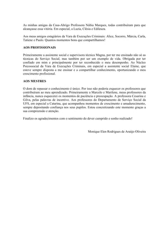 As minhas amigas da Casa-Abrigo Professora Núbia Marques, todas contribuíram para que
alcançasse essa vitória. Em especial, a Luzia, Clésia e Edileuza.

Aos meus amigos estagiários da Vara de Execuções Criminais: Alice, Socorro, Márcia, Carla,
Tatiene e Paulo. Quantos momentos bons que compartilhamos!

AOS PROFISSIONAIS

Primeiramente a assistente social e supervisora técnica Magna, por ter me ensinado não só as
técnicas do Serviço Social, mas também por ser um exemplo de vida. Obrigada por ter
confiado em mim e principalmente por ter reconhecido o meu desempenho. Ao Núcleo
Psicossocial da Vara de Execuções Criminais, em especial a assistente social Elaine, que
esteve sempre disposta a me ensinar e a compartilhar conhecimento, oportunizando o meu
crescimento profissional.

AOS MESTRES

O dom de repassar o conhecimento é único. Por isso não poderia esquecer os professores que
contribuíram ao meu aprendizado. Primeiramente a Marcelo e Marilene, meus professores da
infância, nunca esquecerei os momentos de paciência e preocupação. A professora Cesarina e
Gilva, pelas palavras de incentivo. Aos professores do Departamento de Serviço Social da
UFS, em especial a Catarina, que acompanhou momentos de crescimento e amadurecimento,
sempre depositando confiança nos seus pupilos. Estou concretizando este momento graças a
sua compreensão e atenção.

Finalizo os agradecimentos com o sentimento do dever cumprido e sonho realizado!



                                                Monique Elen Rodrigues de Araújo Oliveira
 