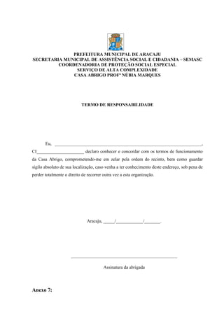 PREFEITURA MUNICIPAL DE ARACAJU
SECRETARIA MUNICIPAL DE ASSISTÊNCIA SOCIAL E CIDADANIA – SEMASC
         COORDENADORIA DE PROTEÇÃO SOCIAL ESPECIAL
               SERVIÇO DE ALTA COMPLEXIDADE
              CASA ABRIGO PROFª NÚBIA MARQUES




                           TERMO DE RESPONSABILIDADE




       Eu, _________________________________________________________________,
CI_____________________ declaro conhecer e concordar com os termos de funcionamento
da Casa Abrigo, comprometendo-me em zelar pela ordem do recinto, bem como guardar
sigilo absoluto de sua localização, caso venha a ter conhecimento deste endereço, sob pena de
perder totalmente o direito de recorrer outra vez a esta organização.




                               Aracaju, _____/____________/_______.




                      _______________________________________________

                                        Assinatura da abrigada




Anexo 7:
 