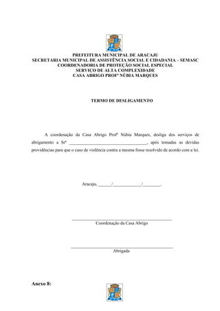 PREFEITURA MUNICIPAL DE ARACAJU
SECRETARIA MUNICIPAL DE ASSISTÊNCIA SOCIAL E CIDADANIA – SEMASC
         COORDENADORIA DE PROTEÇÃO SOCIAL ESPECIAL
               SERVIÇO DE ALTA COMPLEXIDADE
              CASA ABRIGO PROFª NÚBIA MARQUES




                                TERMO DE DESLIGAMENTO




       A coordenação da Casa Abrigo Profª Núbia Marques, desliga dos serviços de
abrigamento a Srª ___________________________________, após tomadas as devidas
providências para que o caso de violência contra a mesma fosse resolvido de acordo com a lei.




                            Aracaju, ______/_____________/________.




                      _____________________________________________
                                 Coordenação da Casa Abrigo




                     ______________________________________________
                                        Abrigada




Anexo 8:
 