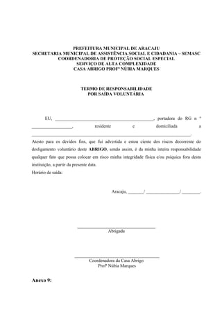 PREFEITURA MUNICIPAL DE ARACAJU
SECRETARIA MUNICIPAL DE ASSISTÊNCIA SOCIAL E CIDADANIA – SEMASC
         COORDENADORIA DE PROTEÇÃO SOCIAL ESPECIAL
               SERVIÇO DE ALTA COMPLEXIDADE
              CASA ABRIGO PROFª NÚBIA MARQUES



                             TERMO DE RESPONSABILIDADE
                               POR SAÍDA VOLUNTÁRIA




       EU, ____________________________________________, portadora do RG n º
__________________,                  residente             e          domiciliada           a
_______________________________________________________________________.
Atesto para os devidos fins, que fui advertida e estou ciente dos riscos decorrente do
desligamento voluntário deste ABRIGO, sendo assim, é da minha inteira responsabilidade
qualquer fato que possa colocar em risco minha integridade física e/ou psíquica fora desta
instituição, a partir da presente data.
Horário de saída:



                                                 Aracaju, _______/ _______________/ ________.




                           ___________________________________
                                         Abrigada




                         ______________________________________
                                Coordenadora da Casa Abrigo
                                    Profª Núbia Marques


Anexo 9:
 