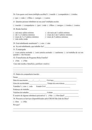 26. Com quem você mora (múltipla escolha)? ( ) marido ( ) companheiro ( ) irmãos
( ) pai ( ) mãe ( ) filhos ( ) amigos ( ) outros
27. Quantas pessoas trabalham na sua casa? (múltipla escola)

( ) marido ( ) companheiro ( ) pai ( ) mãe ( ) filhos ( ) amigos ( ) irmãos ( ) outros
28. Renda familiar
(   ) até meio salário mínimo             ( ) de meio até 1 salário mínimo
(   ) de 1 a 2 salários mínimos           ( ) mais de 2 até 3 salários mínimos
(   ) mais de 3 a 5 salários mínimos      ( ) mais de 5 salários mínimos
(   ) não tenho renda

29. Está trabalhando atualmente? ( ) sim ( ) não
30. Se está trabalhando, que trabalho faz? _______________________________________
31. É empregada
( ) com carteira assinada ( ) sem carteira assinada ( ) autônoma ( ) só trabalha de vez em
quando ( ) faz biscates
32. É beneficiária do Programa Bolsa Família?
( ) Sim      ( ) Não
Caso não receba o benefício, justificar o motivo:
___________________________________________________________________________
___________________________________________________________________________
___________________________________________________________________________
33. Dados do companheiro/marido:
Nome _______________________________________________________________
Data de nascimento _____/______/_______ Cor/raça_________________________
Grau de escolaridade ___________________ Tempo de convivência ____________
Trabalha? ( ) sim ( ) não       Estado Civil __________________________
Endereço do trabalho _____________________________________________________
Telefone do trabalho ___________________ Celular ___________________________
É usuário de alguma substância psicoativa? ( ) Não ( ) Sim Qual? _______________
34. Procurou os Serviços disponibilizados pelo CREAS São João de Deus?
( ) Sim     ( ) Não
Por que?
___________________________________________________________________________
___________________________________________________________________________
 